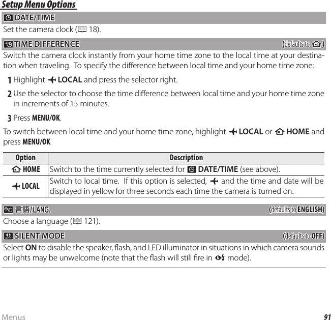 91MenusThe Setup MenuSetup Menu OptionsSetup Menu Options F F DATE/TIME DATE/TIMESet the camera clock (P 18).NN TIME DIFFERENCE TIME  DIFFERENCE((defaults to defaults to hh))Switch the camera clock instantly from your home time zone to the local time at your destina-tion when traveling.  To specify the di erence between local time and your home time zone: 1 Highlight g LOCAL and press the selector right. 2 Use the selector to choose the time di erence between local time and your home time zone in increments of 15 minutes. 3 Press MENU/OK.To switch between local time and your home time zone, highlight g LOCAL or h HOME and press MENU/OK.OptionOptionDescriptionDescriptionhh HOME HOME Switch to the time currently selected for F DATE/TIME (see above).gg LOCAL LOCAL Switch to local time.  If this option is selected, g and the time and date will be displayed in yellow for three seconds each time the camera is turned on. L L  aa((defaults to defaults to ENGLISH)ENGLISH)Choose a language (P 121). o o SILENT MODE SILENT MODE((defaults to defaults to OFF)OFF)Select ON to disable the speaker,  ash, and LED illuminator in situations in which camera sounds or lights may be unwelcome (note that the  ash will still  re in C mode).