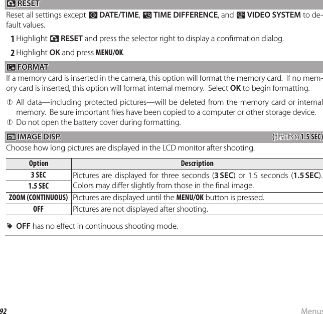 92 MenusThe Setup Menu R R RESET RESETReset all settings except F DATE/TIME, N TIME DIFFERENCE, and Q VIDEO SYSTEM to de-fault values. 1 Highlight R RESET and press the selector right to display a con rmation dialog. 2 Highlight OK and press MENU/OK. K K FORMAT FORMATIf a memory card is inserted in the camera, this option will format the memory card.  If no mem-ory card is inserted, this option will format internal memory.  Select OK to begin formatting.  QQAll data—including protected pictures—will be deleted from the memory card or internal All data—including protected pictures—will be deleted from the memory card or internal memory.  Be sure important  les have been copied to a computer or other storage device.memory.  Be sure important  les have been copied to a computer or other storage device.  QQDo not open the battery cover during formatting.Do not open the battery cover during formatting. A A IMAGE DISP. IMAGE DISP.((defaults to defaults to 1.5 SEC)1.5 SEC)Choose how long pictures are displayed in the LCD monitor after shooting.OptionOptionDescriptionDescription3 SEC3 SEC Pictures are displayed for three seconds (3 SEC) or 1.5 seconds (1.5 SEC).  Colors may di er slightly from those in the  nal image.1.5 SEC1.5 SECZOOM (CONTINUOUS)ZOOM (CONTINUOUS) Pictures are displayed until the MENU/OK button is pressed.OFFOFF Pictures are not displayed after shooting.  RROFFOFF has no e ect in continuous shooting mode. has no e ect in continuous shooting mode.