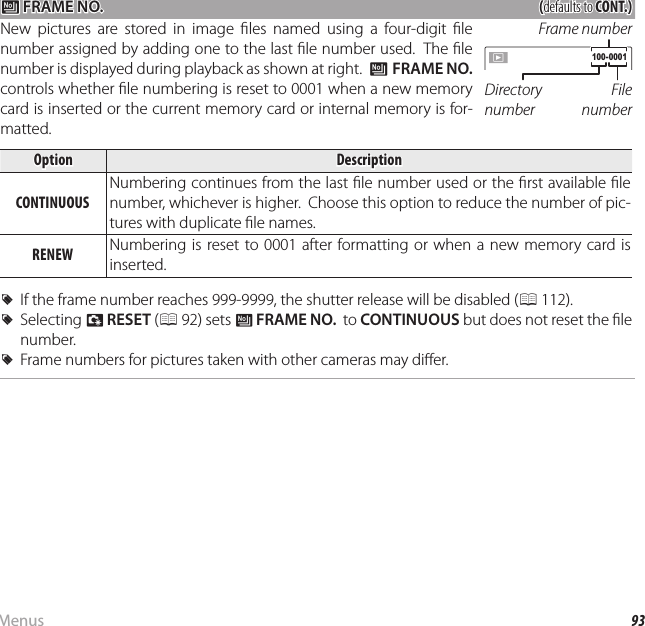 93MenusThe Setup Menu B B FRAME NO. FRAME NO.((defaults to defaults to CONT.)CONT.)New pictures are stored in image  les named using a four-digit  le number assigned by adding one to the last  le number used.  The  le number is displayed during playback as shown at right.  B FRAME NO.  controls whether  le numbering is reset to 0001 when a new memory card is inserted or the current memory card or internal memory is for-matted.Directory numberFile numberFrame number 100-0001100-0001OptionOptionDescriptionDescriptionCONTINUOUSCONTINUOUSNumbering continues from the last  le number used or the  rst available  le number, whichever is higher.  Choose this option to reduce the number of pic-tures with duplicate  le names.RENEWRENEW Numbering is reset to 0001 after formatting or when a new memory card is inserted.  RRIf the frame number reaches 999-9999, the shutter release will be disabled (If the frame number reaches 999-9999, the shutter release will be disabled (P 112).112).  RRSelecting Selecting RR  RESETRESET ( (P 92) sets 92) sets BB  FRAME NO.FRAME NO.  to   to CONTINUOUSCONTINUOUS but does not reset the  le  but does not reset the  le number.number.  RRFrame numbers for pictures taken with other cameras may di er.Frame numbers for pictures taken with other cameras may di er.