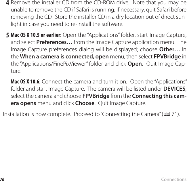 70 ConnectionsViewing Pictures on a Computer 4 Remove the installer CD from the CD-ROM drive.  Note that you may be unable to remove the CD if Safari is running; if necessary, quit Safari before removing the CD.  Store the installer CD in a dry location out of direct sun-light in case you need to re-install the software. 5 Mac OS X 10.5 or earlier: Open the “Applications” folder, start Image Capture, and select Preferences… from the Image Capture application menu.  The Image Capture preferences dialog will be displayed; choose Other… in the When a camera is connected, open menu, then select FPVBridge in the “Applications/FinePixViewer” folder and click Open.  Quit Image Cap-ture.Mac OS X 10.6: Connect the camera and turn it on.  Open the “Applications” folder and start Image Capture.  The camera will be listed under DEVICES; select the camera and choose FPVBridge from the Connecting this cam-era opens menu and click Choose.  Quit Image Capture.Installation is now complete.  Proceed to “Connecting the Camera” (P 71).