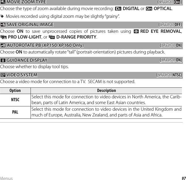 97MenusThe Setup Menu p p MOVIE ZOOM TYPE MOVIE ZOOM TYPE((defaults to defaults to DD))Choose the type of zoom available during movie recording: C DIGITAL or D OPTICAL.  RRMovies recorded using digital zoom may be slightly “grainy”.Movies recorded using digital zoom may be slightly “grainy”. t t SAVE ORIGINAL IMAGE SAVE ORIGINAL IMAGE((defaults to defaults to OFF)OFF)Choose  ON to save unprocessed copies of pictures taken using B RED EYE REMOVAL, j PRO LOW-LIGHT, or k D-RANGE PRIORITY.mm AUTOROTATE PB (XP150/XP160 Only) AUTOROTATE PB (XP150/XP160 Only)((defaults to defaults to ON)ON)Choose ON to automatically rotate “tall” (portrait-orientation) pictures during playback.cc GUIDANCE DISPLAY GUIDANCE DISPLAY((defaults to defaults to ON)ON)Choose whether to display tool tips. Q Q VIDEO SYSTEM VIDEO  SYSTEM((defaults to defaults to NTSC)NTSC)Choose a video mode for connection to a TV.  SECAM is not supported.OptionOptionDescriptionDescriptionNTSCNTSC Select this mode for connection to video devices in North America, the Carib-bean, parts of Latin America, and some East Asian countries.PALPAL Select this mode for connection to video devices in the United Kingdom and much of Europe, Australia, New Zealand, and parts of Asia and Africa.