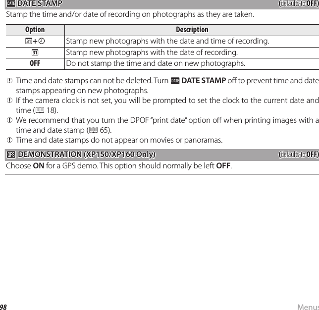 98 MenusThe Setup Menu U U DATE STAMP DATE STAMP((defaults to defaults to OFF)OFF)Stamp the time and/or date of recording on photographs as they are taken.OptionOptionDescriptionDescriptionRR++SSStamp new photographs with the date and time of recording.RRStamp new photographs with the date of recording.OFFOFF Do not stamp the time and date on new photographs.  QQTime and date stamps can not be deleted. Turn Time and date stamps can not be deleted. Turn UU  DATE STAMPDATE STAMP o  to prevent time and date  o  to prevent time and date stamps appearing on new photographs.stamps appearing on new photographs.  QQIf the camera clock is not set, you will be prompted to set the clock to the current date and If the camera clock is not set, you will be prompted to set the clock to the current date and time (time (PP 18). 18).  QQWe recommend that you turn the DPOF “print date” option o  when printing images with a We recommend that you turn the DPOF “print date” option o  when printing images with a time and date stamp (time and date stamp (PP 65). 65).  QQTime and date stamps do not appear on movies or panoramas.Time and date stamps do not appear on movies or panoramas.  RRDEMONSTRATION (XP150/XP160 Only)DEMONSTRATION (XP150/XP160 Only)((defaults to defaults to OFF)OFF)Choose ON for a GPS demo. This option should normally be left OFF.