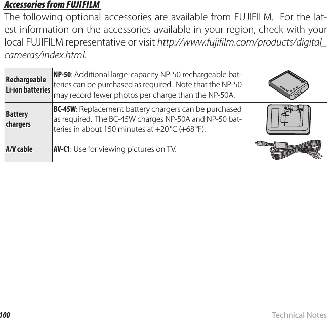 100 Technical NotesOptional AccessoriesAccessories from FUJIFILMAccessories from FUJIFILMThe following optional accessories are available from FUJIFILM.  For the lat-est information on the accessories available in your region, check with your local FUJIFILM representative or visit http://www.fujifilm.com/products/digital_cameras/index.html.Rechargeable Rechargeable Li-ion batteriesLi-ion batteriesNP-50: Additional large-capacity NP-50 rechargeable bat-teries can be purchased as required.  Note that the NP-50 may record fewer photos per charge than the NP-50A. Battery  Battery chargerschargersBC-45W: Replacement battery chargers can be purchased as required.  The BC-45W charges NP-50A and NP-50 bat-teries in about 150 minutes at +20 °C (+68 °F).A/V cableA/V cableAV-C1AV-C1: Use for viewing pictures on TV.