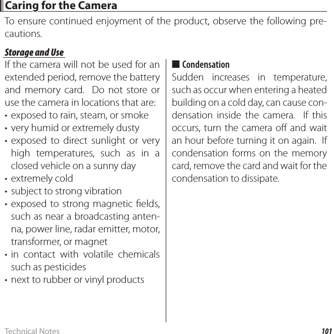 101Technical NotesCaring for the CameraCaring for the CameraTo ensure continued enjoyment of the product, observe the following pre-cautions.Storage and UseStorage and UseIf the camera will not be used for an extended period, remove the battery and memory card.  Do not store or use the camera in locations that are:•  exposed to rain, steam, or smoke•  very humid or extremely dusty• exposed to direct sunlight or very high temperatures, such as in a closed vehicle on a sunny day• extremely cold•  subject to strong vibration• exposed to strong magnetic  elds, such as near a broadcasting anten-na, power line, radar emitter, motor, transformer, or magnet• in contact with volatile chemicals such as pesticides•  next to rubber or vinyl products ■CondensationSudden increases in temperature, such as occur when entering a heated building on a cold day, can cause con-densation inside the camera.  If this occurs, turn the camera o  and wait an hour before turning it on again.  If condensation forms on the memory card, remove the card and wait for the condensation to dissipate.