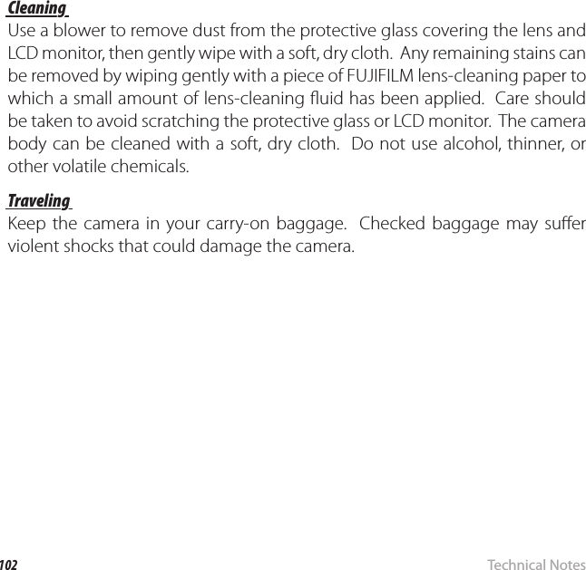 102 Technical NotesCaring for the Camera Cleaning CleaningUse a blower to remove dust from the protective glass covering the lens and LCD monitor, then gently wipe with a soft, dry cloth.  Any remaining stains can be removed by wiping gently with a piece of FUJIFILM lens-cleaning paper to which a small amount of lens-cleaning  uid has been applied.  Care should be taken to avoid scratching the protective glass or LCD monitor.  The camera body can be cleaned with a soft, dry cloth.  Do not use alcohol, thinner, or other volatile chemicals.TravelingTravelingKeep the camera in your carry-on baggage.  Checked baggage may su er violent shocks that could damage the camera.