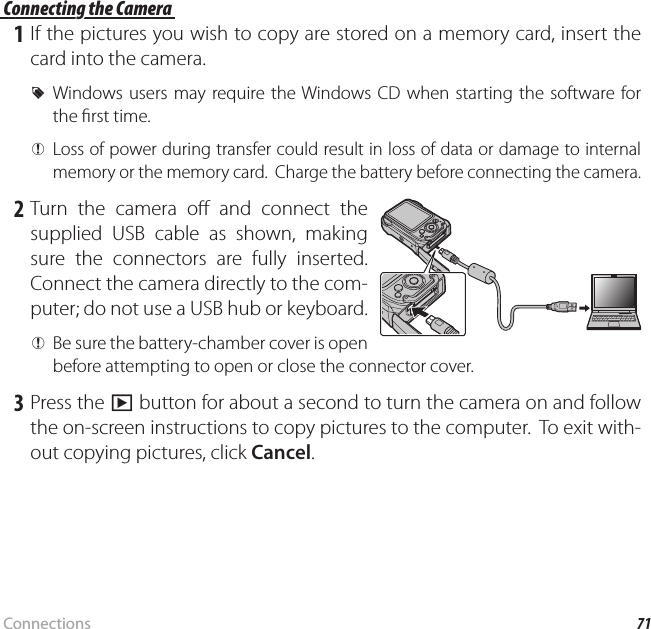 71ConnectionsViewing Pictures on a Computer Connecting the Camera Connecting the Camera 1 If the pictures you wish to copy are stored on a memory card, insert the card into the camera. RWindows users may require the Windows CD when starting the software for the  rst time. QLoss of power during transfer could result in loss of data or damage to internal memory or the memory card.  Charge the battery before connecting the camera. 2 Turn the camera o  and connect the supplied USB cable as shown, making sure the connectors are fully inserted.  Connect the camera directly to the com-puter; do not use a USB hub or keyboard. QBe sure the battery-chamber cover is open before attempting to open or close the connector cover. 3 Press the a button for about a second to turn the camera on and follow the on-screen instructions to copy pictures to the computer.  To exit with-out copying pictures, click Cancel.