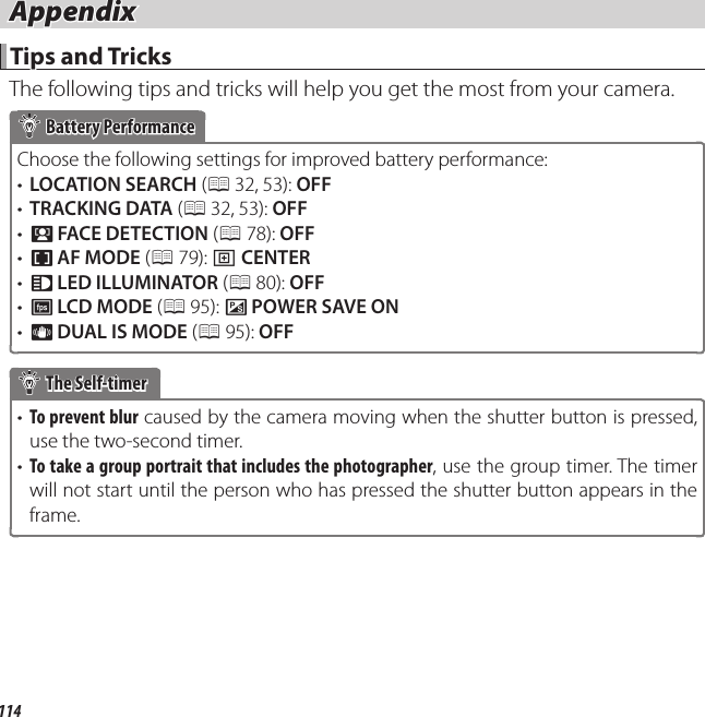 114 Appendix AppendixTips and TricksTips and TricksThe following tips and tricks will help you get the most from your camera. Battery Performance Battery PerformanceChoose the following settings for improved battery performance:•  LOCATION SEARCH (P 32,  53): OFF•  TRACKING DATA (P 32, 53): OFF•  b FACE DETECTION (P 78):  OFF•  F AF MODE (P 79): r CENTER•  q LED ILLUMINATOR (P 80): OFF•  E LCD MODE (P 95): U POWER SAVE ON•  L DUAL IS MODE (P 95): OFF The Self-timer The Self-timer•  To prevent blur caused by the camera moving when the shutter button is pressed, use the two-second timer.•  To take a group portrait that includes the photographer, use the group timer. The timer will not start until the person who has pressed the shutter button appears in the frame.