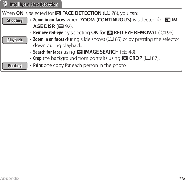 115AppendixTips and Tricks Intelligent Face Detection Intelligent Face DetectionWhen ON is selected for b FACE DETECTION (P 78), you can:ShootingShooting•  Zoom in on faces when ZOOM (CONTINUOUS) is selected for A IM-AGE DISP. (P 92).•  Remove red-eye by selecting ON for B RED EYE REMOVAL (P 96).PlaybackPlayback•  Zoom in on faces during slide shows (P 85) or by pressing the selector down during playback.•  Search for faces using b IMAGE SEARCH (P 48).•  Crop the background from portraits using G CROP (P 87).PrintingPrinting•  Print one copy for each person in the photo.