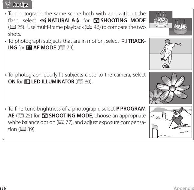 116 AppendixTips and Tricks Pro Tips Pro Tips• To photograph the same scene both with and without the  ash,  select  C NATURAL &amp; N for A SHOOTING MODE (P 25).  Use multi-frame playback (P 46) to compare the two shots.•  To photograph subjects that are in motion, select x TRACK-ING for F AF MODE (P 79).• To photograph poorly-lit subjects close to the camera, select ON for q LED ILLUMINATOR (P 80).• To  ne-tune brightness of a photograph, select P PROGRAM AE (P 25)  for  A SHOOTING MODE, choose an appropriate white balance option (P 77), and adjust exposure compensa-tion (P 39).