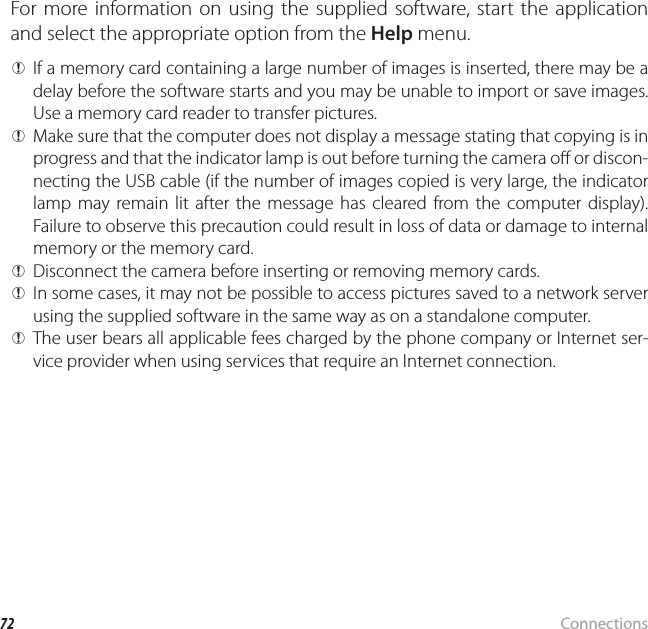72 ConnectionsViewing Pictures on a ComputerFor more information on using the supplied software, start the application and select the appropriate option from the Help menu. QIf a memory card containing a large number of images is inserted, there may be a delay before the software starts and you may be unable to import or save images.  Use a memory card reader to transfer pictures. QMake sure that the computer does not display a message stating that copying is in progress and that the indicator lamp is out before turning the camera o  or discon-necting the USB cable (if the number of images copied is very large, the indicator lamp may remain lit after the message has cleared from the computer display).  Failure to observe this precaution could result in loss of data or damage to internal memory or the memory card. QDisconnect the camera before inserting or removing memory cards. QIn some cases, it may not be possible to access pictures saved to a network server using the supplied software in the same way as on a standalone computer. QThe user bears all applicable fees charged by the phone company or Internet ser-vice provider when using services that require an Internet connection.