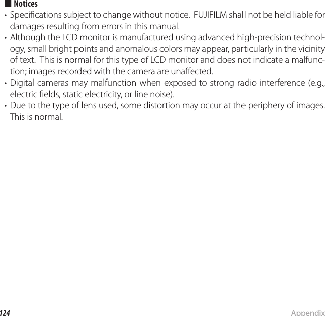 124 AppendixSpeci cations  ■■NoticesNotices•  Speci cations subject to change without notice.  FUJIFILM shall not be held liable for damages resulting from errors in this manual.•  Although the LCD monitor is manufactured using advanced high-precision technol-ogy, small bright points and anomalous colors may appear, particularly in the vicinity of text.  This is normal for this type of LCD monitor and does not indicate a malfunc-tion; images recorded with the camera are una ected.• Digital cameras may malfunction when exposed to strong radio interference (e.g., electric  elds, static electricity, or line noise).•  Due to the type of lens used, some distortion may occur at the periphery of images.  This is normal.