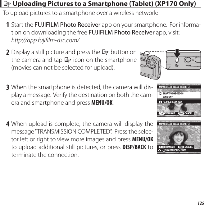 125  qq Uploading Pictures to a Smartphone (Tablet) (XP170 Only) Uploading Pictures to a Smartphone (Tablet) (XP170 Only)To upload pictures to a smartphone over a wireless network: 1 Start the FUJIFILM Photo Receiver app on your smartphone.  For informa-tion on downloading the free FUJIFILM Photo Receiver app, visit:http://app.fujifilm-dsc.com/ 2 Display a still picture and press the q button on the camera and tap q icon on the smartphone (movies can not be selected for upload). 3 When the smartphone is detected, the camera will dis-play a message. Verify the destination on both the cam-era and smartphone and press MENU/OK.SMARTPHONE-123456SEND OK?FUJIFILM-XXXX-1234TRANSMITWIRELESS IMAGE TRANSFERCANCEL 4 When upload is complete, the camera will display the message “TRANSMISSION COMPLETED”.  Press the selec-tor left or right to view more images and press MENU/OK to upload additional still pictures, or press DISP/BACK to terminate the connection.100-0200WIRELESS IMAGE TRANSFERSMARTPHONE-123456TRANSMIT                 CANCEL