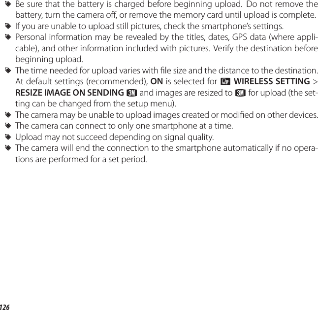 126q Uploading Pictures to a Smartphone (Tablet) (XP170 Only) RBe sure that the battery is charged before beginning upload.  Do not remove the battery, turn the camera o , or remove the memory card until upload is complete. RIf you are unable to upload still pictures, check the smartphone’s settings. RPersonal information may be revealed by the titles, dates, GPS data (where appli-cable), and other information included with pictures. Verify the destination before beginning upload. RThe time needed for upload varies with  le size and the distance to the destination. At default settings (recommended), ON is selected for qWIRELESS SETTING&gt; RESIZE IMAGE ON SENDING H and images are resized to H for upload (the set-ting can be changed from the setup menu). RThe camera may be unable to upload images created or modi ed on other devices. RThe camera can connect to only one smartphone at a time. RUpload may not succeed depending on signal quality. RThe camera will end the connection to the smartphone automatically if no opera-tions are performed for a set period.