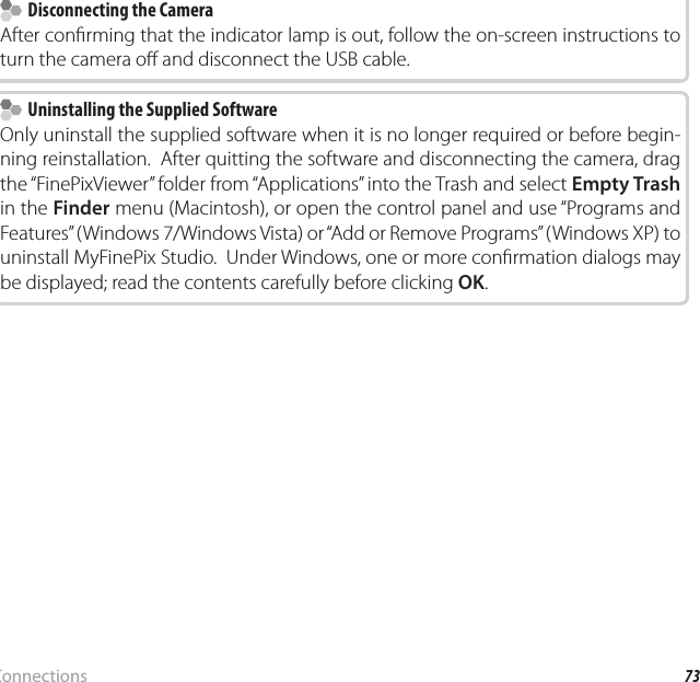 73ConnectionsViewing Pictures on a Computer  Disconnecting the Camera  Disconnecting the CameraAfter con rming that the indicator lamp is out, follow the on-screen instructions to turn the camera o  and disconnect the USB cable.  Uninstalling the Supplied Software  Uninstalling the Supplied SoftwareOnly uninstall the supplied software when it is no longer required or before begin-ning reinstallation.  After quitting the software and disconnecting the camera, drag the “FinePixViewer” folder from “Applications” into the Trash and select Empty Trash in the Finder menu (Macintosh), or open the control panel and use “Programs and Features” (Windows7/Windows Vista) or “Add or Remove Programs” (WindowsXP) to uninstall MyFinePix Studio.  Under Windows, one or more con rmation dialogs may be displayed; read the contents carefully before clicking OK.