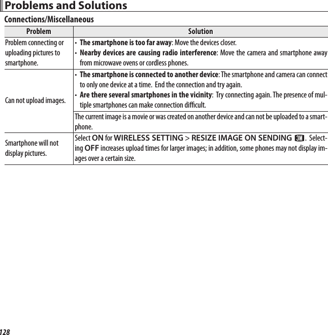 128 Problems and Solutions Problems and SolutionsConnections/MiscellaneousProblemProblemSolutionSolutionProblem connecting or Problem connecting or uploading pictures to uploading pictures to smartphone.smartphone.• • The smartphone is too far awayThe smartphone is too far away: Move the devices closer.: Move the devices closer.• • Nearby devices are causing radio interferenceNearby devices are causing radio interference: Move the camera and smartphone away : Move the camera and smartphone away from microwave ovens or cordless phones.from microwave ovens or cordless phones.Can not upload images.Can not upload images.• • The smartphone is connected to another deviceThe smartphone is connected to another device: The smartphone and camera can connect : The smartphone and camera can connect to only one device at a time.  End the connection and try again.to only one device at a time.  End the connection and try again.• • Are there several smartphones in the vicinityAre there several smartphones in the vicinity:  Try connecting again. The presence of mul-: Try connecting again. The presence of mul-tiple smartphones can make connection di  cult.tiple smartphones can make connection di  cult.The current image is a movie or was created on another device and can not be uploaded to a smart-The current image is a movie or was created on another device and can not be uploaded to a smart-phone.phone.Smartphone will not Smartphone will not display pictures.display pictures.Select Select ONON for  for WIRELESS SETTINGWIRELESS SETTING&gt; &gt; RESIZE IMAGE ON SENDING RESIZE IMAGE ON SENDING HH.  Select-. Select-ing ing OFFOFF increases upload times for larger images; in addition, some phones may not display im- increases upload times for larger images; in addition, some phones may not display im-ages over a certain size.ages over a certain size.