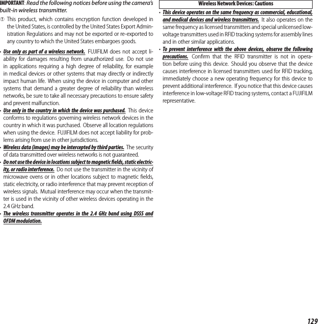 129IMPORTANT: Read the following notices before using the camera’s built-in wireless transmitter. QThis product, which contains encryption function developed in the United States, is controlled by the United States Export Admin-istration Regulations and may not be exported or re-exported to any country to which the United States embargoes goods.•  Use only as part of a wireless network.  FUJIFILM does not accept li-ability for damages resulting from unauthorized use.  Do not use in applications requiring a high degree of reliability, for example in medical devices or other systems that may directly or indirectly impact human life. When using the device in computer and other systems that demand a greater degree of reliability than wireless networks, be sure to take all necessary precautions to ensure safety and prevent malfunction.•  Use only in the country in which the device was purchased. This device conforms to regulations governing wireless network devices in the country in which it was purchased.  Observe all location regulations when using the device. FUJIFILM does not accept liability for prob-lems arising from use in other jurisdictions.•  Wireless data (images) may be intercepted by third parties. The security of data transmitted over wireless networks is not guaranteed.•  Do not use the device in locations subject to magnetic   elds, static electric-ity, or radio interference.  Do not use the transmitter in the vicinity of microwave ovens or in other locations subject to magnetic ﬁ elds, static electricity, or radio interference that may prevent reception of wireless signals. Mutual interference may occur when the transmit-ter is used in the vicinity of other wireless devices operating in the 2.4GHz band.•  The wireless transmitter operates in the 2.4 GHz band using DSSS and OFDM modulation.Wireless Network Devices: Cautions•  This device operates on the same frequency as commercial, educational, and medical devices and wireless transmitters. It also operates on the same frequency as licensed transmitters and special unlicensed low-voltage transmitters used in RFID tracking systems for assembly lines and in other similar applications.•  To prevent interference with the above devices, observe the following precautions. Conﬁ rm that the RFID transmitter is not in opera-tion before using this device. Should you observe that the device causes interference in licensed transmitters used for RFID tracking, immediately choose a new operating frequency for this device to prevent additional interference. If you notice that this device causes interference in low-voltage RFID tracing systems, contact a FUJIFILM representative.