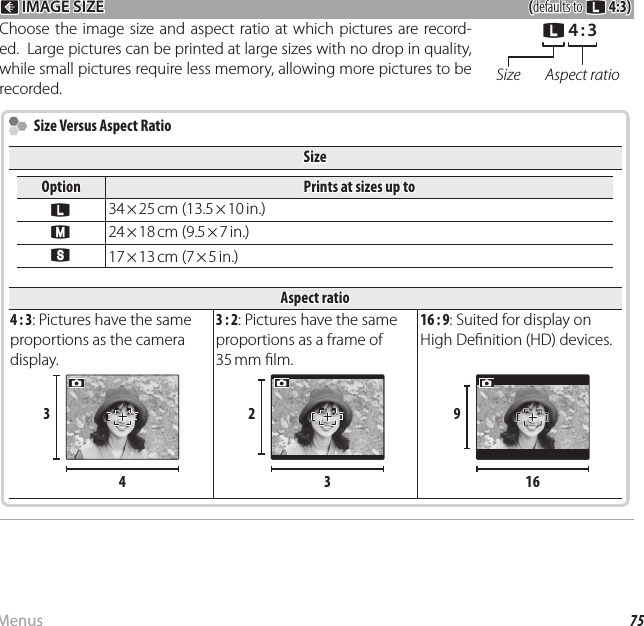 75MenusUsing the Menus: Shooting Mode O O IMAGE SIZE IMAGE SIZE((defaults to defaults to OO  4:3)4:3)Choose the image size and aspect ratio at which pictures are record-ed.  Large pictures can be printed at large sizes with no drop in quality, while small pictures require less memory, allowing more pictures to be recorded.OO  4 : 34 : 3Size Aspect ratio  Size Versus Aspect Ratio  Size Versus Aspect RatioSizeSizeOptionOptionPrints at sizes up toPrints at sizes up toOO34 × 25 cm  (13.5 × 10 in.)PP24 × 18 cm  (9.5 × 7 in.)QQ17 × 13 cm (7 × 5 in.)Aspect ratioAspect ratio4 : 3: Pictures have the same proportions as the camera display.3 : 2: Pictures have the same proportions as a frame of 35 mm    lm.16 : 9: Suited for display on High De nition (HD) devices.33442233991616