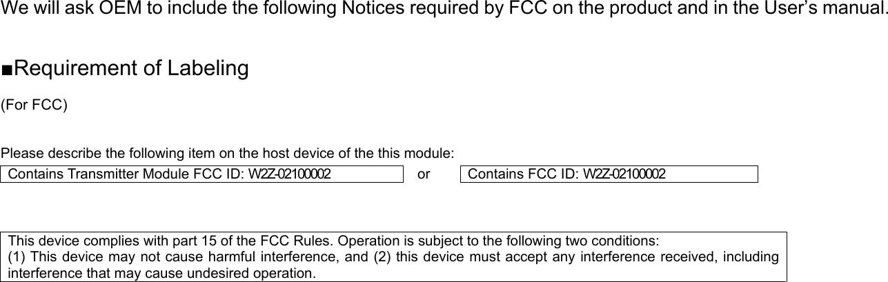We will ask OEM to include the following Notices required by FCC on the product and in the User’s manual.  ■Requirement of Labeling (For FCC)  Please describe the following item on the host device of the this module: Conta ins Transmitter Module FCC ID: W2Z-02100002  or  Cont ains FCC ID: W2Z-02100002   This device complies with part 15 of the FCC Rules. Operation is subject to the following two conditions:   (1) This device may not cause harmful interference, and (2) this device must accept any interference received, including interference that may cause undesired operation.       