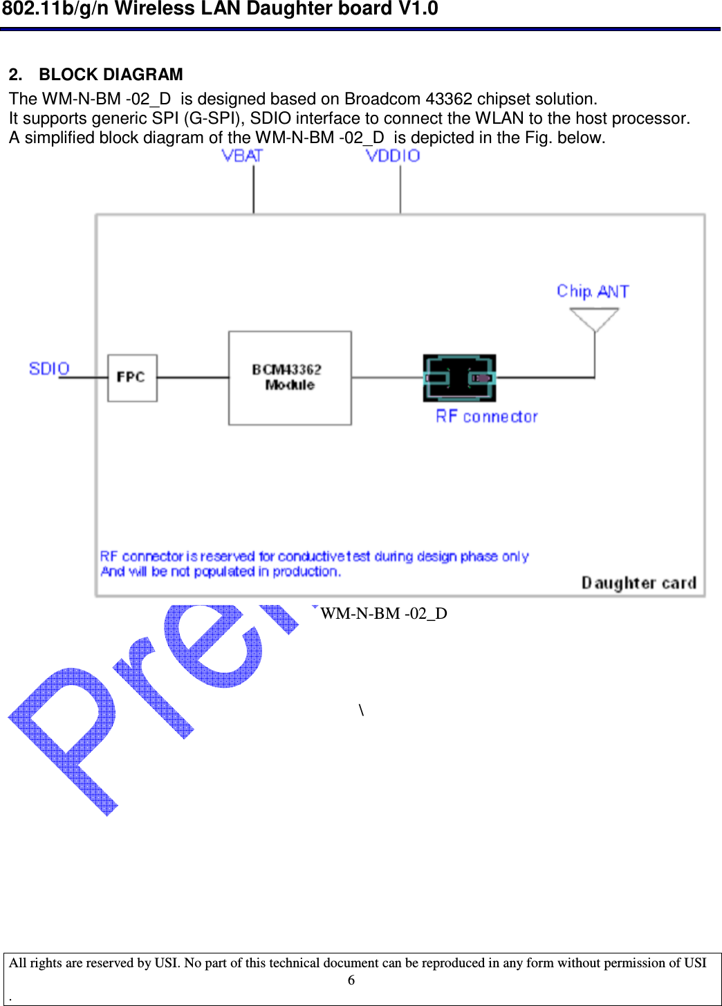  802.11b/g/n Wireless LAN Daughter board V1.0  All rights are reserved by USI. No part of this technical document can be reproduced in any form without permission of USI .                                    6 2.  BLOCK DIAGRAM The WM-N-BM -02_D  is designed based on Broadcom 43362 chipset solution. It supports generic SPI (G-SPI), SDIO interface to connect the WLAN to the host processor.  A simplified block diagram of the WM-N-BM -02_D  is depicted in the Fig. below.                                                                            WM-N-BM -02_D      \           