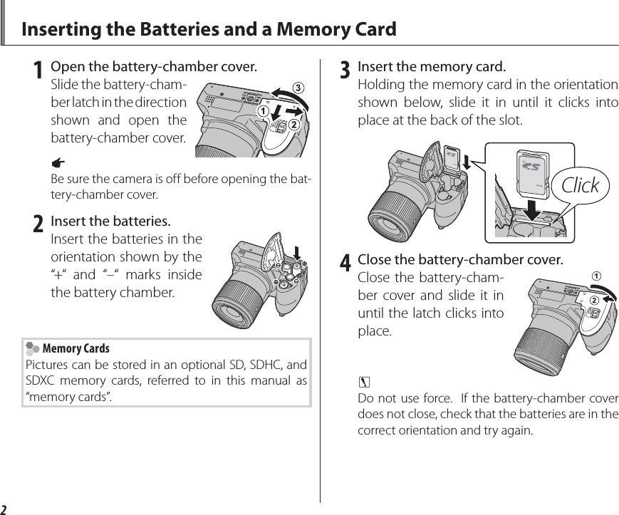 2Inserting the Batteries and a Memory Card 1  Open the battery-chamber cover.Slide the battery-cham-ber latch in the direction shown and open the battery-chamber cover.1 Be sure the camera is off before opening the bat-tery-chamber cover. 2  Insert the batteries.Insert the batteries in the orientation shown by the “+“ and “–“ marks inside the battery chamber. Memory CardsPictures can be stored in an optional SD, SDHC, and SDXC memory cards, referred to in this manual as “memory cards”. 3  Insert the memory card.Holding the memory card in the orientation shown below, slide it in until it clicks into place at the back of the slot.Click 4  Close the battery-chamber cover.Close the battery-cham-ber cover and slide it in until the latch clicks into place.3 Do not use force.  If the battery-chamber cover does not close, check that the batteries are in the correct orientation and try again.