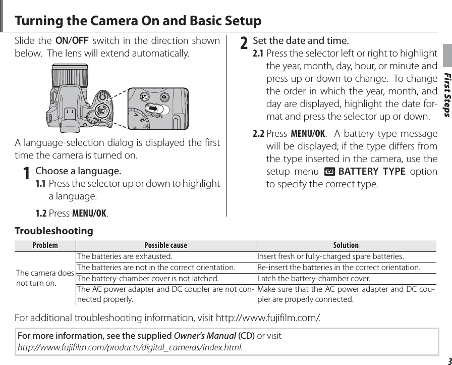 First Steps3Turning the Camera On and Basic SetupSlide the G switch in the direction shown below.  The lens will extend automatically.A language-selection dialog is displayed the first time the camera is turned on. 1  Choose a language.1.1 Press the selector up or down to highlight a language.1.2 Press MENU/OK. 2  Set the date and time.2.1 Press the selector left or right to highlight the year, month, day, hour, or minute and press up or down to change.  To change the order in which the year, month, and day are displayed, highlight the date for-mat and press the selector up or down.2.2 Press  MENU/OK.  A battery type message will be displayed; if the type differs from the type inserted in the camera, use the setup menu T BATTERY TYPE option to specify the correct type.TroubleshootingTroubleshootingProblemProblemPossible causePossible causeSolutionSolutionThe camera does not turn on.The batteries are exhausted. Insert fresh or fully-charged spare batteries.The batteries are not in the correct orientation. Re-insert the batteries in the correct orientation.The battery-chamber cover is not latched. Latch the battery-chamber cover.The AC power adapter and DC coupler are not con-nected properly.Make sure that the AC power adapter and DC cou-pler are properly connected.For additional troubleshooting information, visit http://www.fujifilm.com/.For more information, see the supplied Owner’s Manual (CD) or visithttp://www.fujifilm.com/products/digital_cameras/index.html.