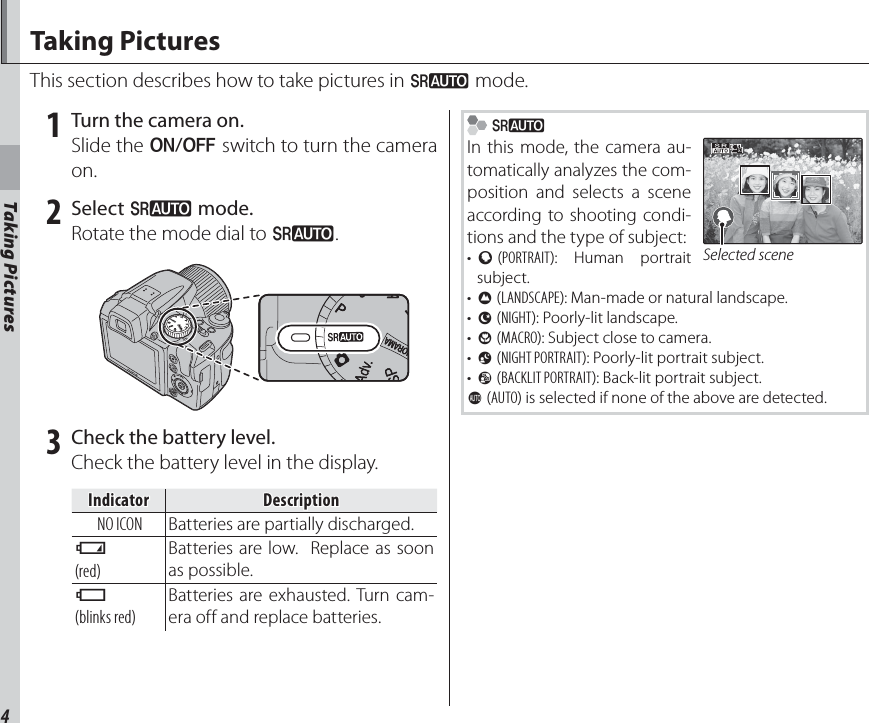 4Taking PicturesTaking PicturesThis section describes how to take pictures in M mode. 1  Turn the camera on.Slide the G switch to turn the camera on. 2 Select M mode.Rotate the mode dial to M. 3  Check the battery level.Check the battery level in the display.IndicatorIndicatorDescriptionDescriptionNO ICON Batteries are partially discharged.B(red)Batteries are low.  Replace as soon as possible.A(blinks red)Batteries are exhausted. Turn cam-era off and replace batteries. MIn this mode, the camera au-tomatically analyzes the com-position and selects a scene according to shooting condi-tions and the type of subject:•  b (PORTRAIT): Human portrait subject.•  c (LANDSCAPE): Man-made or natural landscape.•  d (NIGHT): Poorly-lit landscape.•  e (MACRO): Subject close to camera.•  f (NIGHT PORTRAIT): Poorly-lit portrait subject.•  g (BACKLIT PORTRAIT): Back-lit portrait subject.a (AUTO) is selected if none of the above are detected.Selected sceneTaking Pictures