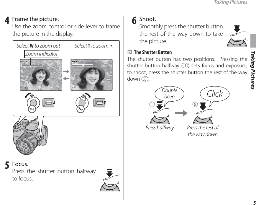 5Taking PicturesTaking Pictures 4  Frame the picture.Use the zoom control or side lever to frame the picture in the display.Select W to zoom out Select T to zoom inZoom indicator 5 Focus.Press the shutter button halfway to focus. 6 Shoot.Smoothly press the shutter button the rest of the way down to take the picture.2  The Shutter ButtonThe shutter button has two positions.  Pressing the shutter button halfway (q) sets focus and exposure; to shoot, press the shutter button the rest of the way down (w).q wPress halfway Press the rest of the way downDoublebeep Click