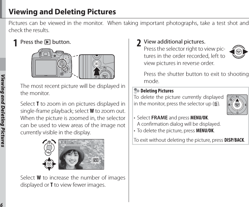 6Viewing and Deleting PicturesViewing and Deleting PicturesPictures can be viewed in the monitor.  When taking important photographs, take a test shot and check the results. 1 Press the a button.The most recent picture will be displayed in the monitor.Select T to zoom in on pictures displayed in single-frame playback; select W to zoom out.  When the picture is zoomed in, the selector can be used to view areas of the image not currently visible in the display.Select W to increase the number of images displayed or T to view fewer images. 2  View additional pictures.Press the selector right to view pic-tures in the order recorded, left to view pictures in reverse order.Press the shutter button to exit to shooting mode. Deleting PicturesTo delete the picture currently displayed in the monitor, press the selector up (b).• Select FRAME and press MENU/OK.    A confirmation dialog will be displayed.•  To delete the picture, press MENU/OK.To exit without deleting the picture, press DISP/BACK.Viewing and Deleting Pictures