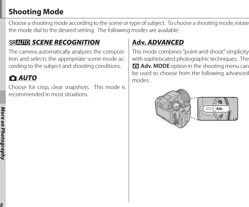 8More on PhotographyMore on PhotographyShooting ModeChoose a shooting mode according to the scene or type of subject.  To choose a shooting mode, rotate the mode dial to the desired setting.  The following modes are available:MM SCENE RECOGNITION SCENE RECOGNITIONThe camera automatically analyzes the composi-tion and selects the appropriate scene mode ac-cording to the subject and shooting conditions.BB AUTO AUTOChoose for crisp, clear snapshots.  This mode is recommended in most situations. Adv. Adv. ADVANCED ADVANCEDThis mode combines “point-and-shoot” simplicity with sophisticated photographic techniques.  The A Adv. MODE option in the shooting menu can be used to choose from the following advanced modes: