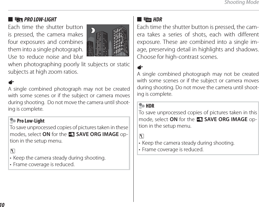 10Shooting Mode ■ ■  jj PRO LOW-LIGHT PRO LOW-LIGHTEach time the shutter button is pressed, the camera makes four exposures and combines them into a single photograph.  Use to reduce noise and blur when photographing poorly lit subjects or static subjects at high zoom ratios.a A single combined photograph may not be created with some scenes or if the subject or camera moves during shooting.  Do not move the camera until shoot-ing is complete. Pro Low-LightTo save unprocessed copies of pictures taken in these modes, select ON for the t SAVE ORG IMAGE op-tion in the setup menu. c •  Keep the camera steady during shooting.•  Frame coverage is reduced.■■  kk HDR HDREach time the shutter button is pressed, the cam-era takes a series of shots, each with different exposure. These are combined into a single im-age, preserving detail in highlights and shadows. Choose for high-contrast scenes.a A single combined photograph may not be created with some scenes or if the subject or camera moves during shooting. Do not move the camera until shoot-ing is complete. HDRTo save unprocessed copies of pictures taken in this mode, select ON for the t SAVE ORG IMAGE op-tion in the setup menu.3 •  Keep the camera steady during shooting.•  Frame coverage is reduced.