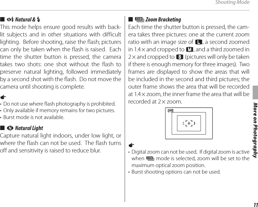 11More on PhotographyShooting Mode■■  CC Natural &amp;  Natural &amp; NNThis mode helps ensure good results with back-lit subjects and in other situations with difficult lighting.  Before shooting, raise the flash; pictures can only be taken when the flash is raised.  Each time the shutter button is pressed, the camera takes two shots: one shot without the flash to preserve natural lighting, followed immediately by a second shot with the flash.  Do not move the camera until shooting is complete.1 •  Do not use where flash photography is prohibited.•  Only available if memory remains for two pictures.•  Burst mode is not available.■■  DD Natural Light Natural LightCapture natural light indoors, under low light, or where the flash can not be used.  The flash turns off and sensitivity is raised to reduce blur.■■  BB Zoom Bracketing Zoom BracketingEach time the shutter button is pressed, the cam-era takes three pictures: one at the current zoom ratio with an image size of O, a second zoomed in 1.4 × and cropped to P, and a third zoomed in 2 × and cropped to Q (pictures will only be taken if there is enough memory for three images).  Two frames are displayed to show the areas that will be included in the second and third pictures; the outer frame shows the area that will be recorded at 1.4 × zoom, the inner frame the area that will be recorded at 2 × zoom.1 •  Digital zoom can not be used.  If digital zoom is active when BB mode is selected, zoom will be set to the maximum optical zoom position.•  Burst shooting options can not be used.