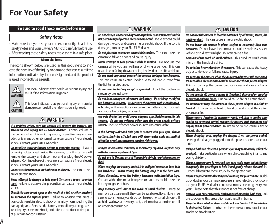 iiBe sure to read these notes before use Safety  Notes•  Make sure that you use your camera correctly.  Read these safety notes and your Owner’s Manual carefully before use.•  After reading these safety notes, store them in a safe place.About the IconsThe icons shown below are used in this document to indi-cate the severity of the injury or damage that can result if the information indicated by the icon is ignored and the product is used incorrectly as a result.WARNINGThis icon indicates that death or serious injury can result if the information is ignored.CAUTIONThis icon indicates that personal injury or material damage can result if the information is ignored.  WARNINGWARNINGIf a problem arises, turn the camera o , remove the battery, and disconnect and unplug the AC power adapter.  Continued use of the camera when it is emitting smoke, is emitting any unusual odor, or is in any other abnormal state can cause a ﬁ re or electric shock.  Contact your FUJIFILM dealer.Do not allow water or foreign objects to enter the camera.  If water or foreign objects get inside the camera, turn the camera oﬀ , remove the battery, and disconnect and unplug the AC power adapter.  Continued use of the camera can cause a ﬁ re or electric shock.  Contact your FUJIFILM dealer.Do not use the camera in the bathroom or shower.  This can cause a ﬁ re or electric shock.Never attempt to change or take apart the camera (never open the case).  Failure to observe this precaution can cause ﬁ re or electric shock.Should the case break open as the result of a fall or other accident, do not touch the exposed parts.  Failure to observe this precau-tion could result in electric shock or in injury from touching the damaged parts.  Remove the battery immediately, taking care to avoid injury or electric shock, and take the product to the point of purchase for consultation.  WARNINGWARNINGDo not change, heat or unduly twist or pull the connection cord and do not place heavy objects on the connection cord.  These actions could damage the cord and cause a ﬁ re or electric shock.  If the cord is damaged, contact your FUJIFILM dealer.Do not place the camera on an unstable surface.  This can cause the camera to fall or tip over and cause injury.Never attempt to take pictures while in motion.  Do not use the camera while you are walking or driving a vehicle.  This can result in you falling down or being involved in a traﬃ  c accident.Do not touch any metal parts of the camera during a thunderstorm.  This can cause an electric shock due to induced current from the lightning discharge.Do not use the battery except as speci ed.  Load the battery as shown by the indicator.Do not heat, change or take apart the battery.  Do not drop or subject the battery to impacts.  Do not store the battery with metallic prod-ucts.  Any of these actions can cause the battery to burst or leak and cause ﬁ re or injury as a result.Use only the battery or AC power adapters speci ed for use with this camera.  Do not use voltages other than the power supply voltage shown.  The use of other power sources can cause a ﬁ re.If the battery leaks and  uid gets in contact with your eyes, skin or clothing,  ush the a ected area with clean water and seek medical attention or call an emergency number right away.Danger of explosion if battery is incorrectly replaced. Replace only with the same or equivalent type.Do not use in the presence of  ammable objects, explosive gases, or dust.When carrying the battery, install it in a digital camera or keep it in the hard case.  When storing the battery, keep it in the hard case.  When discarding, cover the battery terminals with insulation tape.  Contact with other metallic objects or batteries could cause the battery to ignite or burst.Keep memory cards out of the reach of small children.  Because memory cards are small, they can be swallowed by children.  Be sure to store memory cards out of the reach of small children.  If a child swallows a memory card, seek medical attention or call an emergency number.  CAUTIONCAUTIONDo not use this camera in locations a ected by oil fumes, steam, hu-midity or dust.  This can cause a ﬁ re or electric shock.Do not leave this camera in places subject to extremely high tem-peratures.  Do not leave the camera in locations such as a sealed vehicle or in direct sunlight.  This can cause a ﬁ re.Keep out of the reach of small children.  This product could cause injury in the hands of a child.Do not place heavy objects on the camera.  This can cause the heavy object to tip over or fall and cause injury.Do not move the camera while the AC power adapter is still connected.  Do not pull on the connection cord to disconnect the AC power adapter.  This can damage the power cord or cables and cause a ﬁ re or electric shock.Do not use the AC power adapter if the plug is damaged or the plug socket connection is loose.  This could cause ﬁ re or electric shock.Do not cover or wrap the camera or the AC power adapter in a cloth or blanket.  This can cause heat to build up and distort the casing or cause a ﬁ re.When you are cleaning the camera or you do not plan to use the cam-era for an extended period, remove the battery and disconnect and unplug the AC power adapter.  Failure to do so can cause a ﬁ re or electric shock.When charging ends, unplug the charger from the power socket.  Leaving the charger plugged into the power socket can cause a ﬁ re.Using a  ash too close to a person’s eyes may temporarily a ect the eyesight.  Take particular care when photographing infants and young children.When a memory card is removed, the card could come out of the slot too quickly. Use your  nger to hold it and gently release the card. In-jury could result to those struck by the ejected card.Request regular internal testing and cleaning for your camera. Build-up of dust in your camera can cause a ﬁ re or electric shock. Con-tact your FUJIFILM dealer to request internal cleaning every two years. Please note that this service is not free of charge.Remove your   ngers from the   ash window before the   ash   res. Fail-ure to observe this precaution could result in burns.Keep the  ash window clean and do not use the  ash if the window is obstructed. Failure to observe these precautions could cause smoke or discoloration.For Your Safety