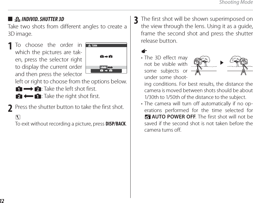 12Shooting Mode ■ ■  ii I INDIVID. SHUTTER 3DNDIVID. SHUTTER 3DTake two shots from different angles to create a 3D image.1 To choose the order in which the pictures are tak-en, press the selector right to display the current order and then press the selector left or right to choose from the options below.G: Take the left shot first.H: Take the right shot first.2  Press the shutter button to take the first shot.c To exit without recording a picture, press DISP/BACK.3  The first shot will be shown superimposed on the view through the lens. Using it as a guide, frame the second shot and press the shutter release button.a • The 3D effect may not be visible with some subjects or under some shoot-ing conditions. For best results, the distance the camera is moved between shots should be about 1/30th to 1/50th of the distance to the subject.• The camera will turn off automatically if no op-erations performed for the time selected for M AUTO POWER OFF. The first shot will not be saved if the second shot is not taken before the camera turns off.TURN