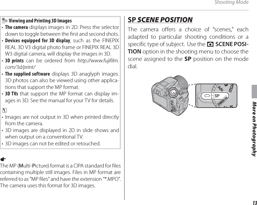 13More on PhotographyShooting Mode Viewing and Printing 3D Images•  The camera displays images in 2D. Press the selector down to toggle between the first and second shots.•  Devices equipped for 3D display, such as the FINEPIX REAL 3D V3 digital photo frame or FINEPIX REAL 3D W3 digital camera, will display the images in 3D.•  3D prints can be ordered from http://www.fujifilm.com/3d/print/•  The supplied software displays 3D anaglyph images. 3D photos can also be viewed using other applica-tions that support the MP format.•  3D TVs that support the MP format can display im-ages in 3D. See the manual for your TV for details.c • Images are not output in 3D when printed directly from the camera.• 3D images are displayed in 2D in slide shows and when output on a conventional TV.•  3D images can not be edited or retouched.1 The MP (Multi-Picture) format is a CIPA standard for files containing multiple still images. Files in MP format are referred to as “MP files” and have the extension “*.MPO”. The camera uses this format for 3D images.SPSP SCENE POSITION SCENE POSITIONThe camera offers a choice of “scenes,” each adapted to particular shooting conditions or a specific type of subject.  Use the A SCENE POSI-TION option in the shooting menu to choose the scene assigned to the SP position on the mode dial.