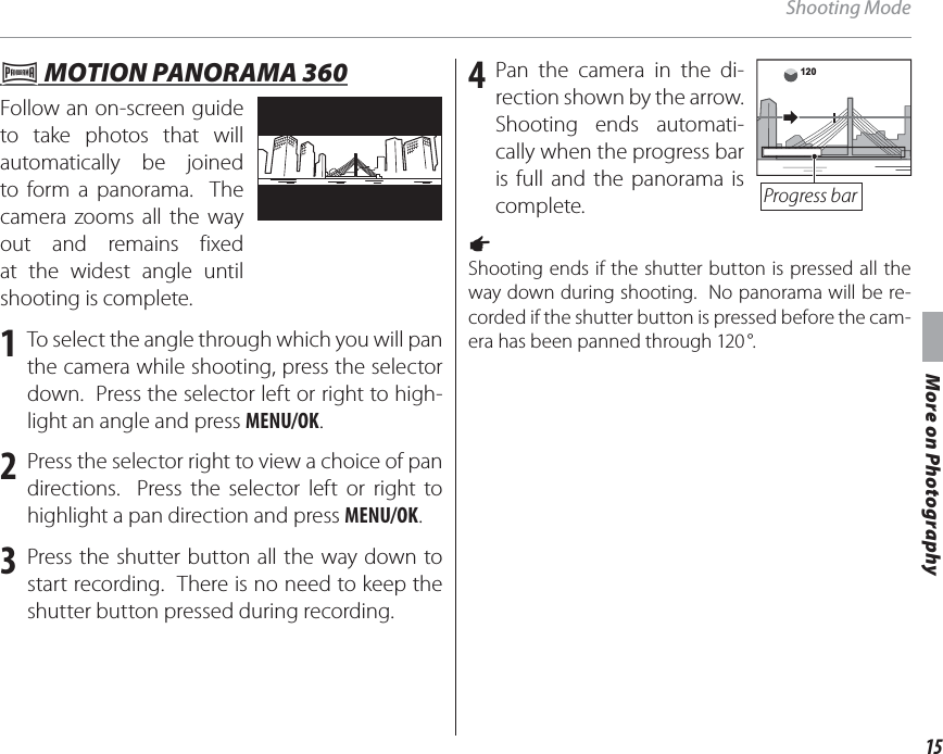 15More on PhotographyShooting Mode  rr MOTION PANORAMA 360 MOTION PANORAMA 360Follow an on-screen guide to take photos that will automatically be joined to form a panorama.  The camera zooms all the way out and remains fixed at the widest angle until shooting is complete.1  To select the angle through which you will pan the camera while shooting, press the selector down.  Press the selector left or right to high-light an angle and press MENU/OK.2  Press the selector right to view a choice of pan directions.  Press the selector left or right to highlight a pan direction and press MENU/OK.3  Press the shutter button all the way down to start recording.  There is no need to keep the shutter button pressed during recording.4 Pan the camera in the di-rection shown by the arrow.  Shooting ends automati-cally when the progress bar is full and the panorama is complete.120Progress bara Shooting ends if the shutter button is pressed all the way down during shooting.  No panorama will be re-corded if the shutter button is pressed before the cam-era has been panned through 120 °.