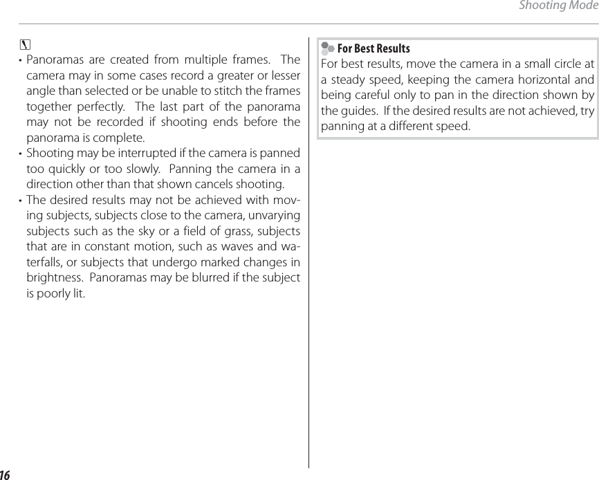 16Shooting Modec • Panoramas are created from multiple frames.  The camera may in some cases record a greater or lesser angle than selected or be unable to stitch the frames together perfectly.  The last part of the panorama may not be recorded if shooting ends before the panorama is complete.•  Shooting may be interrupted if the camera is panned too quickly or too slowly.  Panning the camera in a direction other than that shown cancels shooting.• The desired results may not be achieved with mov-ing subjects, subjects close to the camera, unvarying subjects such as the sky or a field of grass, subjects that are in constant motion, such as waves and wa-terfalls, or subjects that undergo marked changes in brightness.  Panoramas may be blurred if the subject is poorly lit. For Best ResultsFor best results, move the camera in a small circle at a steady speed, keeping the camera horizontal and being careful only to pan in the direction shown by the guides.  If the desired results are not achieved, try panning at a different speed.