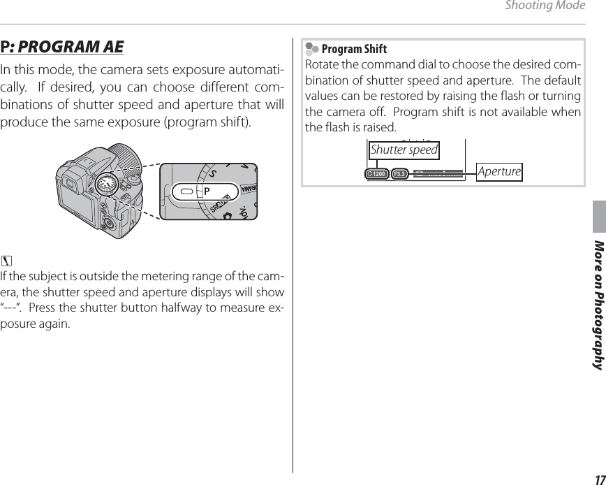 17More on PhotographyShooting Mode P P: PROGRAM AE: PROGRAM AEIn this mode, the camera sets exposure automati-cally.  If desired, you can choose different com-binations of shutter speed and aperture that will produce the same exposure (program shift).c If the subject is outside the metering range of the cam-era, the shutter speed and aperture displays will show “---”.  Press the shutter button halfway to measure ex-posure again. Program ShiftRotate the command dial to choose the desired com-bination of shutter speed and aperture.  The default values can be restored by raising the flash or turning the camera off.  Program shift is not available when the flash is raised.F3.31200Shutter speedAperture