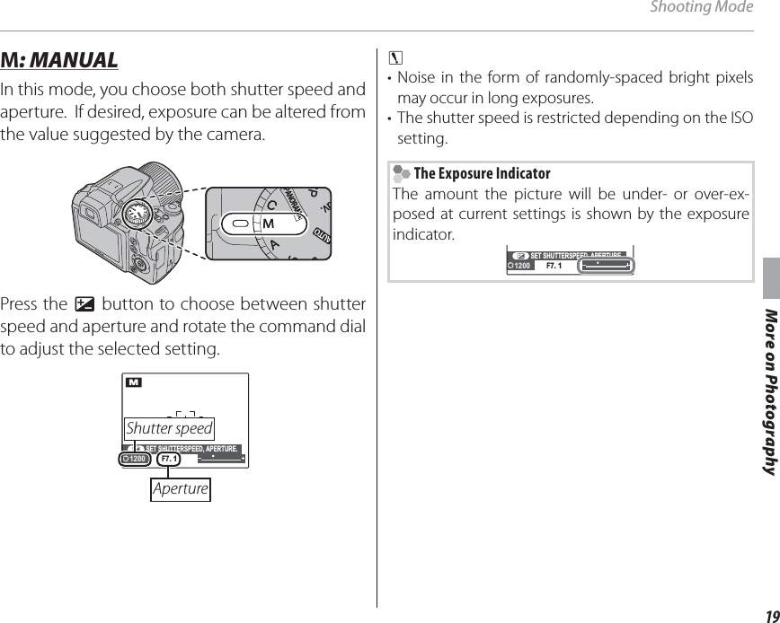 19More on PhotographyShooting Mode M M: MANUAL: MANUALIn this mode, you choose both shutter speed and aperture.  If desired, exposure can be altered from the value suggested by the camera.Press the d button to choose between shutter speed and aperture and rotate the command dial to adjust the selected setting.SET SHUTTERSPEED, APERTURE.F7. 1M1200 Shutter  speed Aperturec • Noise in the form of randomly-spaced bright pixels may occur in long exposures.•  The shutter speed is restricted depending on the ISO setting. The Exposure IndicatorThe amount the picture will be under- or over-ex-posed at current settings is shown by the exposure indicator.SET SHUTTERSPEED, APERTURE.F7. 11200