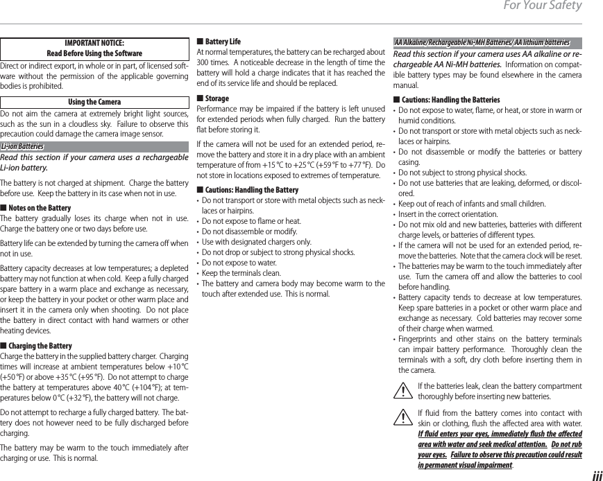 iiiFor Your SafetyIMPORTANT NOTICE: Read Before Using the SoftwareDirect or indirect export, in whole or in part, of licensed soft-ware without the permission of the applicable governing bodies is prohibited.Using the CameraDo not aim the camera at extremely bright light sources, such as the sun in a cloudless sky.  Failure to observe this precaution could damage the camera image sensor.Li-ion BatteriesLi-ion BatteriesRead this section if your camera uses a rechargeable Li-ion battery.The battery is not charged at shipment.  Charge the battery before use.  Keep the battery in its case when not in use. ■Notes on the BatteryThe battery gradually loses its charge when not in use.  Charge the battery one or two days before use.Battery life can be extended by turning the camera oﬀ  when not in use.Battery capacity decreases at low temperatures; a depleted battery may not function at when cold.  Keep a fully charged spare battery in a warm place and exchange as necessary, or keep the battery in your pocket or other warm place and insert it in the camera only when shooting.  Do not place the battery in direct contact with hand warmers or other heating devices. ■ Charging the BatteryCharge the battery in the supplied battery charger.  Charging times will increase at ambient temperatures below +10 °C (+50 °F) or above +35 °C (+95 °F).  Do not attempt to charge the battery at temperatures above 40 °C (+104 °F); at tem-peratures below 0 °C (+32 °F), the battery will not charge.Do not attempt to recharge a fully charged battery.  The bat-tery does not however need to be fully discharged before charging.The battery may be warm to the touch immediately after charging or use.  This is normal. ■Battery LifeAt normal temperatures, the battery can be recharged about 300 times.  A noticeable decrease in the length of time the battery will hold a charge indicates that it has reached the end of its service life and should be replaced. ■StoragePerformance may be impaired if the battery is left unused for extended periods when fully charged.  Run the battery ﬂ at before storing it.If the camera will not be used for an extended period, re-move the battery and store it in a dry place with an ambient temperature of from +15 °C to +25 °C (+59 °F to +77 °F).  Do not store in locations exposed to extremes of temperature. ■Cautions: Handling the Battery•  Do not transport or store with metal objects such as neck-laces or hairpins.•  Do not expose to ﬂ ame or heat.•  Do not disassemble or modify.•  Use with designated chargers only.•  Do not drop or subject to strong physical shocks.•  Do not expose to water.•  Keep the terminals clean.• The battery and camera body may become warm to the touch after extended use.  This is normal.AA Alkaline/Rechargeable Ni-MH Batteries/ AA lithium batteriesAA Alkaline/Rechargeable Ni-MH Batteries/ AA lithium batteriesRead this section if your camera uses AA alkaline or re-chargeable AA Ni-MH batteries.  Information on compat-ible battery types may be found elsewhere in the camera manual. ■Cautions: Handling the Batteries•  Do not expose to water, ﬂ ame, or heat, or store in warm or humid conditions.•  Do not transport or store with metal objects such as neck-laces or hairpins.• Do not disassemble or modify the batteries or battery casing.•  Do not subject to strong physical shocks.• Do not use batteries that are leaking, deformed, or discol-ored.•  Keep out of reach of infants and small children.•  Insert in the correct orientation.• Do not mix old and new batteries, batteries with diﬀ erent charge levels, or batteries of diﬀ erent types.• If the camera will not be used for an extended period, re-move the batteries.  Note that the camera clock will be reset.•  The batteries may be warm to the touch immediately after use.  Turn the camera oﬀ  and allow the batteries to cool before handling.• Battery capacity tends to decrease at low temperatures.  Keep spare batteries in a pocket or other warm place and exchange as necessary.  Cold batteries may recover some of their charge when warmed.• Fingerprints and other stains on the battery terminals can impair battery performance.  Thoroughly clean the terminals with a soft, dry cloth before inserting them in the camera.If the batteries leak, clean the battery compartment thoroughly before inserting new batteries.If ﬂ uid from the battery comes into contact with skin or clothing, ﬂ ush the aﬀ ected area with water.  If  uid enters your eyes, immediately  ush the a ected area with water and seek medical attention.  Do not rub your eyes.  Failure to observe this precaution could result in permanent visual impairment.