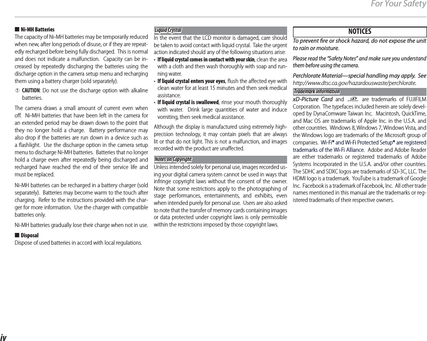 ivFor Your Safety ■Ni-MH BatteriesThe capacity of Ni-MH batteries may be temporarily reduced when new, after long periods of disuse, or if they are repeat-edly recharged before being fully discharged.  This is normal and does not indicate a malfunction.  Capacity can be in-creased by repeatedly discharging the batteries using the discharge option in the camera setup menu and recharging them using a battery charger (sold separately). QCAUTION: Do not use the discharge option with alkaline batteries.The camera draws a small amount of current even when oﬀ .  Ni-MH batteries that have been left in the camera for an extended period may be drawn down to the point that they no longer hold a charge.  Battery performance may also drop if the batteries are run down in a device such as a ﬂ ashlight.  Use the discharge option in the camera setup menu to discharge Ni-MH batteries.  Batteries that no longer hold a charge even after repeatedly being discharged and recharged have reached the end of their service life and must be replaced.Ni-MH batteries can be recharged in a battery charger (sold separately).  Batteries may become warm to the touch after charging.  Refer to the instructions provided with the char-ger for more information.  Use the charger with compatible batteries only.Ni-MH batteries gradually lose their charge when not in use. ■DisposalDispose of used batteries in accord with local regulations.Liquid CrystalLiquid CrystalIn the event that the LCD monitor is damaged, care should be taken to avoid contact with liquid crystal.  Take the urgent action indicated should any of the following situations arise:•  If liquid crystal comes in contact with your skin, clean the area with a cloth and then wash thoroughly with soap and run-ning water.•  If liquid crystal enters your eyes, ﬂ ush the aﬀ ected eye with clean water for at least 15 minutes and then seek medical assistance.•  If liquid crystal is swallowed, rinse your mouth thoroughly with water.  Drink large quantities of water and induce vomiting, then seek medical assistance.Although the display is manufactured using extremely high-precision technology, it may contain pixels that are always lit or that do not light. This is not a malfunction, and images recorded with the product are unaﬀ ected.Notes on CopyrightNotes on CopyrightUnless intended solely for personal use, images recorded us-ing your digital camera system cannot be used in ways that infringe copyright laws without the consent of the owner.  Note that some restrictions apply to the photographing of stage performances, entertainments, and exhibits, even when intended purely for personal use.  Users are also asked to note that the transfer of memory cards containing images or data protected under copyright laws is only permissible within the restrictions imposed by those copyright laws.NOTICESTo prevent  re or shock hazard, do not expose the unit to rain or moisture.Please read the “Safety Notes” and make sure you understand them before using the camera.Perchlorate Material—special handling may apply.  See http://www.dtsc.ca.gov/hazardouswaste/perchlorate.Trademark InformationTrademark InformationxD-Picture Card and E are trademarks of FUJIFILM Corporation.  The typefaces included herein are solely devel-oped by DynaComware Taiwan Inc.  Macintosh, QuickTime, and Mac OS are trademarks of Apple Inc. in the U.S.A. and other countries.  Windows 8, Windows7, Windows Vista, and the Windows logo are trademarks of the Microsoft group of companies.  Wi-Fi® and Wi-Fi Protected Setup® are registered trademarks of the Wi-Fi Alliance.  Adobe and Adobe Reader are either trademarks or registered trademarks of Adobe Systems Incorporated in the U.S.A. and/or other countries.  The SDHC and SDXC logos are trademarks of SD-3C, LLC. The HDMI logo is a trademark.  YouTube is a trademark of Google Inc.  Facebook is a trademark of Facebook, Inc.  All other trade names mentioned in this manual are the trademarks or reg-istered trademarks of their respective owners.