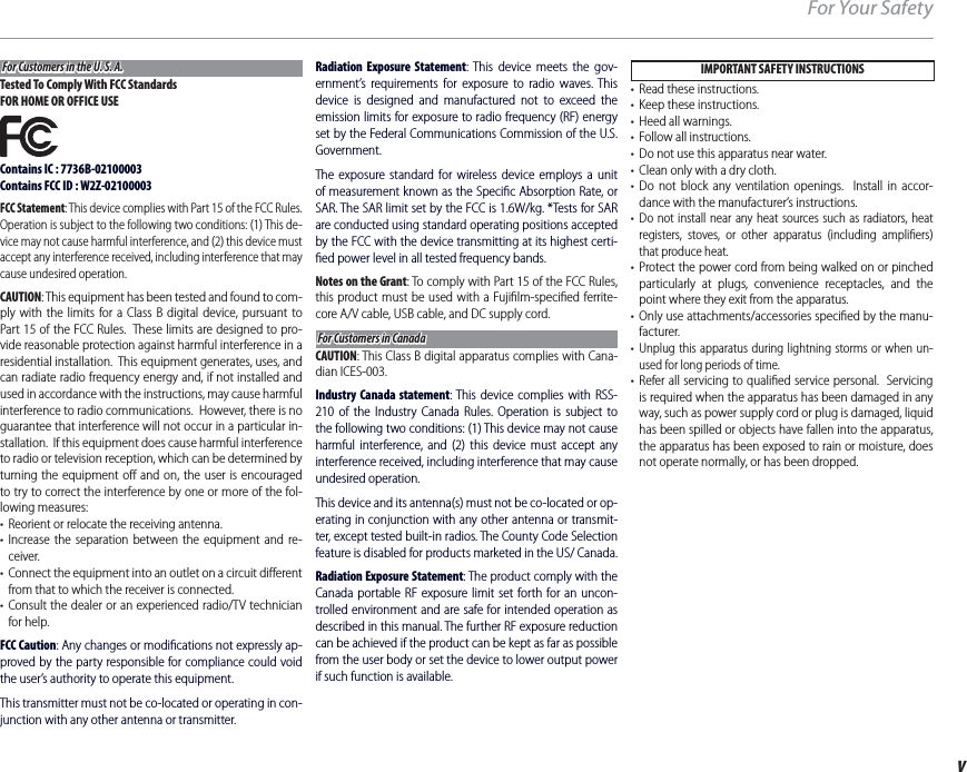 vFor Your SafetyFor Customers in the U. S. A.For Customers in the U. S. A.Tested To Comply With FCC StandardsFOR HOME OR OFFICE USEContains IC : 7736B-02100003Contains FCC ID : W2Z-02100003FCC Statement: This device complies with Part 15 of the FCC Rules.  Operation is subject to the following two conditions: (1) This de-vice may not cause harmful interference, and (2) this device must accept any interference received, including interference that may cause undesired operation.CAUTION: This equipment has been tested and found to com-ply with the limits for a Class B digital device, pursuant to Part 15 of the FCC Rules.  These limits are designed to pro-vide reasonable protection against harmful interference in a residential installation.  This equipment generates, uses, and can radiate radio frequency energy and, if not installed and used in accordance with the instructions, may cause harmful interference to radio communications.  However, there is no guarantee that interference will not occur in a particular in-stallation.  If this equipment does cause harmful interference to radio or television reception, which can be determined by turning the equipment oﬀ  and on, the user is encouraged to try to correct the interference by one or more of the fol-lowing measures:•  Reorient or relocate the receiving antenna.• Increase the separation between the equipment and re-ceiver.•  Connect the equipment into an outlet on a circuit diﬀ erent from that to which the receiver is connected.• Consult the dealer or an experienced radio/TV technician for help.FCC Caution: Any changes or modiﬁ cations not expressly ap-proved by the party responsible for compliance could void the user’s authority to operate this equipment.This transmitter must not be co-located or operating in con-junction with any other antenna or transmitter.Radiation Exposure Statement: This device meets the gov-ernment’s requirements for exposure to radio waves. This device is designed and manufactured not to exceed the emission limits for exposure to radio frequency (RF) energy set by the Federal Communications Commission of the U.S. Government.The exposure standard for wireless device employs a unit of measurement known as the Speciﬁ c Absorption Rate, or SAR. The SAR limit set by the FCC is 1.6W/kg. *Tests for SAR are conducted using standard operating positions accepted by the FCC with the device transmitting at its highest certi-ﬁ ed power level in all tested frequency bands.Notes on the Grant: To comply with Part 15 of the FCC Rules, this product must be used with a Fujiﬁ lm-speciﬁ ed ferrite-core A/V cable, USB cable, and DC supply cord.For Customers in CanadaFor Customers in CanadaCAUTION: This Class B digital apparatus complies with Cana-dian ICES-003.Industry Canada statement: This device complies with RSS-210 of the Industry Canada Rules. Operation is subject to the following two conditions: (1) This device may not cause harmful interference, and (2) this device must accept any interference received, including interference that may cause undesired operation.This device and its antenna(s) must not be co-located or op-erating in conjunction with any other antenna or transmit-ter, except tested built-in radios. The County Code Selection feature is disabled for products marketed in the US/ Canada.Radiation Exposure Statement: The product comply with the Canada portable RF exposure limit set forth for an uncon-trolled environment and are safe for intended operation as described in this manual. The further RF exposure reduction can be achieved if the product can be kept as far as possible from the user body or set the device to lower output power if such function is available.IMPORTANT SAFETY INSTRUCTIONS•  Read these instructions.•  Keep these instructions.•  Heed all warnings.•  Follow all instructions.•  Do not use this apparatus near water.•  Clean only with a dry cloth.• Do not block any ventilation openings.  Install in accor-dance with the manufacturer’s instructions.• Do not install near any heat sources such as radiators, heat registers, stoves, or other apparatus (including ampliﬁ ers) that produce heat.• Protect the power cord from being walked on or pinched particularly at plugs, convenience receptacles, and the point where they exit from the apparatus.• Only use attachments/accessories speciﬁ ed by the manu-facturer.• Unplug this apparatus during lightning storms or when un-used for long periods of time.• Refer all servicing to qualiﬁ ed service personal.  Servicing is required when the apparatus has been damaged in any way, such as power supply cord or plug is damaged, liquid has been spilled or objects have fallen into the apparatus, the apparatus has been exposed to rain or moisture, does not operate normally, or has been dropped.
