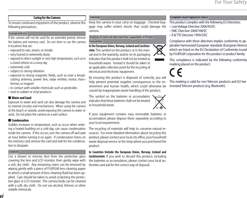 viFor Your SafetyCaring for the CameraTo ensure continued enjoyment of the product, observe the following precautions.Storage and UseStorage and UseIf the camera will not be used for an extended period, remove the battery and memory card.  Do not store or use the camera in locations that are:•  exposed to rain, steam, or smoke•  very humid or extremely dusty•  exposed to direct sunlight or very high temperatures, such as in a closed vehicle on a sunny day• extremely cold•  subject to strong vibration• exposed to strong magnetic ﬁ elds, such as near a broad-casting antenna, power line, radar emitter, motor, trans-former, or magnet•  in contact with volatile chemicals such as pesticides•  next to rubber or vinyl products ■Water and SandExposure to water and sand can also damage the camera and its internal circuitry and mechanisms.  When using the camera at the beach or seaside, avoid exposing the camera to water or sand.  Do not place the camera on a wet surface. ■CondensationSudden increases in temperature, such as occur when enter-ing a heated building on a cold day, can cause condensation inside the camera.  If this occurs, turn the camera oﬀ  and wait an hour before turning it on again.  If condensation forms on the memory card, remove the card and wait for the condensa-tion to dissipate.CleaningCleaningUse a blower to remove dust from the protective glass covering the lens and LCD monitor, then gently wipe with a soft, dry cloth.  Any remaining stains can be removed by wiping gently with a piece of FUJIFILM lens-cleaning paper to which a small amount of lens-cleaning ﬂ uid has been ap-plied.  Care should be taken to avoid scratching the protec-tive glass or LCD monitor.  The camera body can be cleaned with a soft, dry cloth.  Do not use alcohol, thinner, or other volatile chemicals.TravelingTravelingKeep the camera in your carry-on baggage.  Checked bag-gage may suﬀ er violent shocks that could damage the camera.Disposal of Electrical and Electronic Equipment in Private Disposal of Electrical and Electronic Equipment in Private HouseholdsHouseholdsIn the European Union, Norway, Iceland and Liechten-stein: This symbol on the product, or in the man-ual and in the warranty, and/or on its packaging indicates that this product shall not be treated as household waste.  Instead it should be taken to an applicable collection point for the recycling of electrical and electronic equipment.By ensuring this product is disposed of correctly, you will help prevent potential negative consequences to the en-vironment and human health, which could otherwise be caused by inappropriate waste handling of this product.This symbol on the batteries or accumulators indicates that those batteries shall not be treated as household waste.If your equipment contains easy removable batteries or accumulators please dispose these separately according to your local requirements. The recycling of materials will help to conserve natural re-sources.  For more detailed information about recycling this product, please contact your local city oﬃ  ce, your household waste disposal service or the shop where you purchased the product.In Countries Outside the European Union, Norway, Iceland and Liechtenstein: If you wish to discard this product, including the batteries or accumulators, please contact your local au-thorities and ask for the correct way of disposal.European Union regulatory noticeEuropean Union regulatory noticeThis product complies with the following EU Directives:•  Low Voltage Directive 2006/95/EC•  EMC Directive 2004/108/EC•  R &amp; TTE Directive 1999/5/ECCompliance with these directives implies conformity to ap-plicable harmonized European standards (European Norms) which are listed on the EU Declaration of Conformity issued by FUJIFILM Corporation for this product or product family.This compliance is indicated by the following conformity marking placed on the product:This marking is valid for non-Telecom products and EU har-monized Telecom products (e.g. Bluetooth).