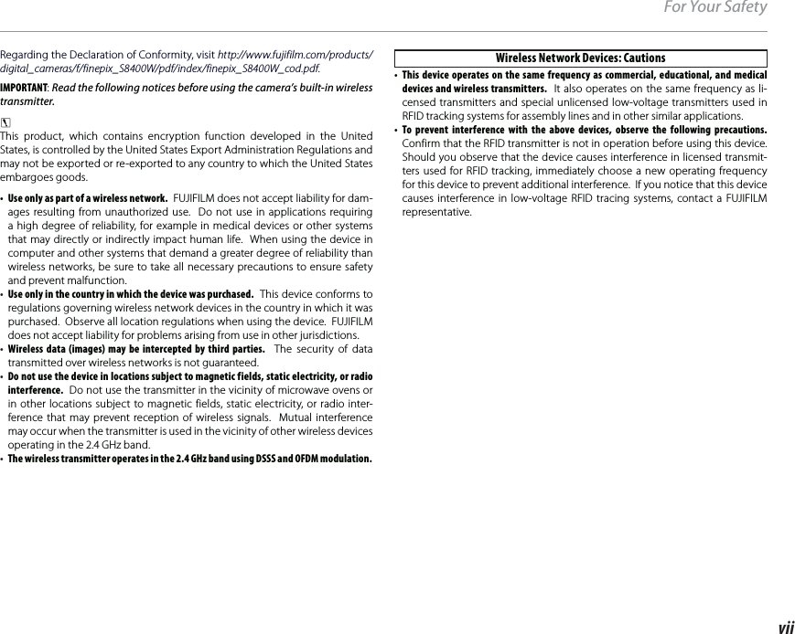 viiFor Your SafetyRegarding the Declaration of Conformity, visit http://www.fujifilm.com/products/digital_cameras/f/finepix_S8400W/pdf/index/finepix_S8400W_cod.pdf.IMPORTANT: Read the following notices before using the camera’s built-in wireless transmitter.cThis product, which contains encryption function developed in the United States, is controlled by the United States Export Administration Regulations and may not be exported or re-exported to any country to which the United States embargoes goods.•  Use only as part of a wireless network.  FUJIFILM does not accept liability for dam-ages resulting from unauthorized use.  Do not use in applications requiring a high degree of reliability, for example in medical devices or other systems that may directly or indirectly impact human life.  When using the device in computer and other systems that demand a greater degree of reliability than wireless networks, be sure to take all necessary precautions to ensure safety and prevent malfunction.•  Use only in the country in which the device was purchased.  This device conforms to regulations governing wireless network devices in the country in which it was purchased.  Observe all location regulations when using the device.  FUJIFILM does not accept liability for problems arising from use in other jurisdictions.•  Wireless data (images) may be intercepted by third parties.  The security of data transmitted over wireless networks is not guaranteed.•  Do not use the device in locations subject to magnetic fields, static electricity, or radio interference.  Do not use the transmitter in the vicinity of microwave ovens or in other locations subject to magnetic fields, static electricity, or radio inter-ference that may prevent reception of wireless signals.  Mutual interference may occur when the transmitter is used in the vicinity of other wireless devices operating in the 2.4GHz band.•  The wireless transmitter operates in the 2.4GHz band using DSSS and OFDM modulation. Wireless Network Devices: Cautions•  This device operates on the same frequency as commercial, educational, and medical devices and wireless transmitters.  It also operates on the same frequency as li-censed transmitters and special unlicensed low-voltage transmitters used in RFID tracking systems for assembly lines and in other similar applications.• To prevent interference with the above devices, observe the following precautions.  Confirm that the RFID transmitter is not in operation before using this device.  Should you observe that the device causes interference in licensed transmit-ters used for RFID tracking, immediately choose a new operating frequency for this device to prevent additional interference.  If you notice that this device causes interference in low-voltage RFID tracing systems, contact a FUJIFILM representative.