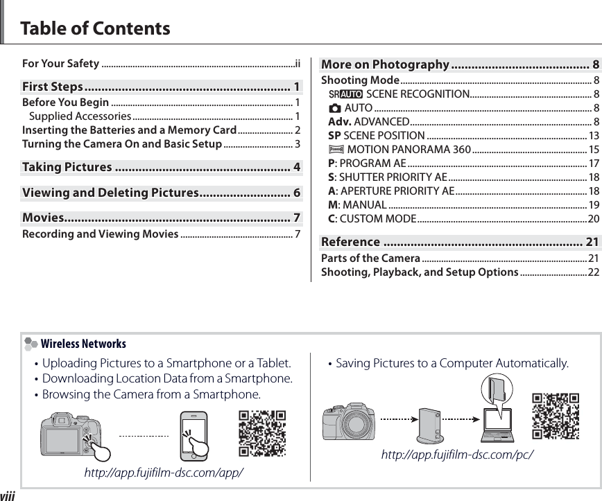 viiiTable of ContentsFor Your Safety .................................................................................iiFirst StepsFirst Steps ............................................................. .............................................................11Before You Begin ............................................................................ 1Supplied Accessories ................................................................... 1Inserting the Batteries and a Memory Card ....................... 2Turning the Camera On and Basic Setup ............................. 3Taking PicturesTaking Pictures .................................................... ....................................................44Viewing and Deleting PicturesViewing and Deleting Pictures ........................... ...........................66MoviesMovies......................................................................................................................................77Recording and Viewing Movies ............................................... 7More on PhotographyMore on Photography ......................................... .........................................88Shooting Mode ................................................................................ 8M SCENE RECOGNITION................................................... 8B AUTO ........................................................................................... 8Adv. ADVANCED ............................................................................ 8SP SCENE POSITION ................................................................... 13r MOTION PANORAMA 360 ................................................ 15P: PROGRAM AE ........................................................................... 17S: SHUTTER PRIORITY AE ..........................................................18A: APERTURE PRIORITY AE .......................................................18M: MANUAL ................................................................................... 19C: CUSTOM MODE .......................................................................20ReferenceReference ........................................................... ...........................................................2121Parts of the Camera ..................................................................... 21Shooting, Playback, and Setup Options ............................22 Wireless Networks•  Uploading Pictures to a Smartphone or a Tablet.•  Downloading Location Data from a Smartphone.• Browsing the Camera from a Smartphone.http://app.fujifilm-dsc.com/app/•  Saving Pictures to a Computer Automatically.http://app.fujifilm-dsc.com/pc/