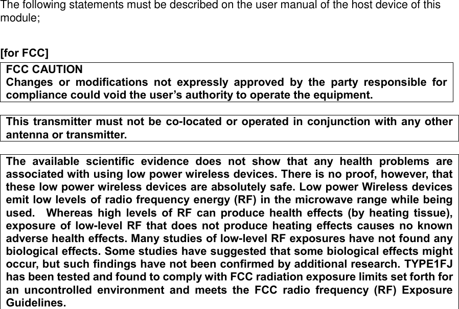 The following statements must be described on the user manual of the host device of this module;  [for FCC]    FCC CAUTION Changes  or  modifications  not  expressly  approved  by  the  party  responsible  for compliance could void the user’s authority to operate the equipment.  This transmitter must not be  co-located or operated in conjunction with any other antenna or transmitter.  The  available  scientific  evidence  does  not  show  that  any  health  problems  are associated with using low power wireless devices. There is no proof, however, that these low power wireless devices are absolutely safe. Low power Wireless devices emit low levels of radio frequency energy (RF) in the microwave range while being used.    Whereas  high  levels  of  RF  can  produce  health  effects  (by  heating  tissue), exposure of  low-level RF  that does not produce heating  effects causes no  known adverse health effects. Many studies of low-level RF exposures have not found any biological effects. Some studies have suggested that some biological effects might occur, but such findings have not been confirmed by additional research. TYPE1FJ has been tested and found to comply with FCC radiation exposure limits set forth for an  uncontrolled  environment  and  meets  the  FCC  radio  frequency  (RF)  Exposure Guidelines.                     