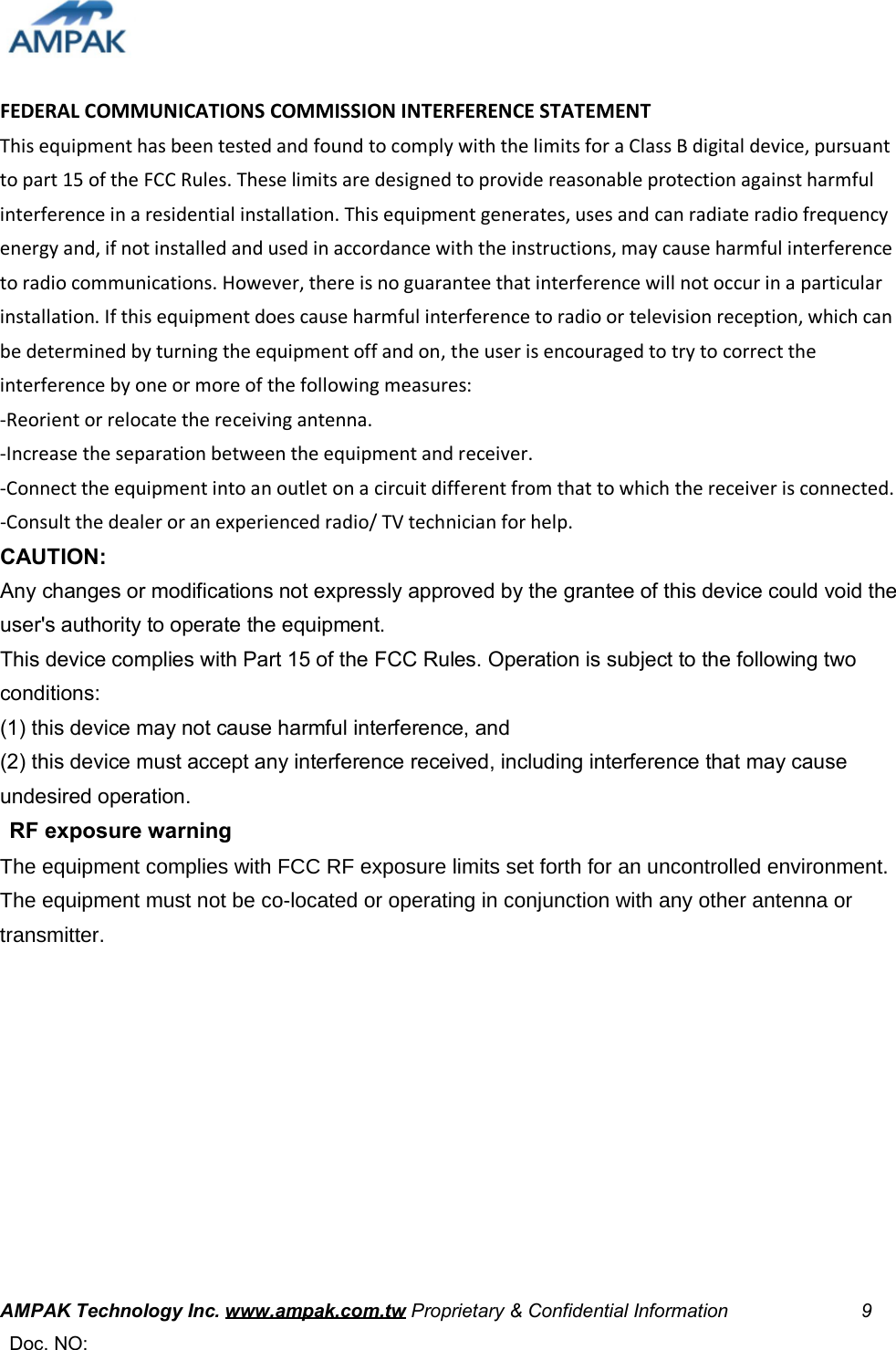    FEDERAL COMMUNICATIONS COMMISSION INTERFERENCE STATEMENT   This equipment has been tested and found to comply with the limits for a Class B digital device, pursuant to part 15 of the FCC Rules. These limits are designed to provide reasonable protection against harmful interference in a residential installation. This equipment generates, uses and can radiate radio frequency energy and, if not installed and used in accordance with the instructions, may cause harmful interference to radio communications. However, there is no guarantee that interference will not occur in a particular installation. If this equipment does cause harmful interference to radio or television reception, which can be determined by turning the equipment off and on, the user is encouraged to try to correct the interference by one or more of the following measures:   -Reorient or relocate the receiving antenna.   -Increase the separation between the equipment and receiver.   -Connect the equipment into an outlet on a circuit different from that to which the receiver is connected.  -Consult the dealer or an experienced radio/ TV technician for help.   CAUTION:   Any changes or modifications not expressly approved by the grantee of this device could void the user&apos;s authority to operate the equipment.   This device complies with Part 15 of the FCC Rules. Operation is subject to the following two conditions:   (1) this device may not cause harmful interference, and   (2) this device must accept any interference received, including interference that may cause undesired operation.    RF exposure warning   7KHHTXLSPHQWFRPSOLHVZLWK)&amp;&amp;5)H[SRVXUHOLPLWVVHWIRUWKIRUDQXQFRQWUROOHGHQYLURQPHQW7KHHTXLSPHQWPXVWQRWEHFRORFDWHGRURSHUDWLQJLQFRQMXQFWLRQZLWKDQ\RWKHUDQWHQQDRUWUDQVPLWWHU        AMPAK Technology Inc. www.ampak.com.tw Proprietary &amp; Confidential Information                            9  Doc. NO:    