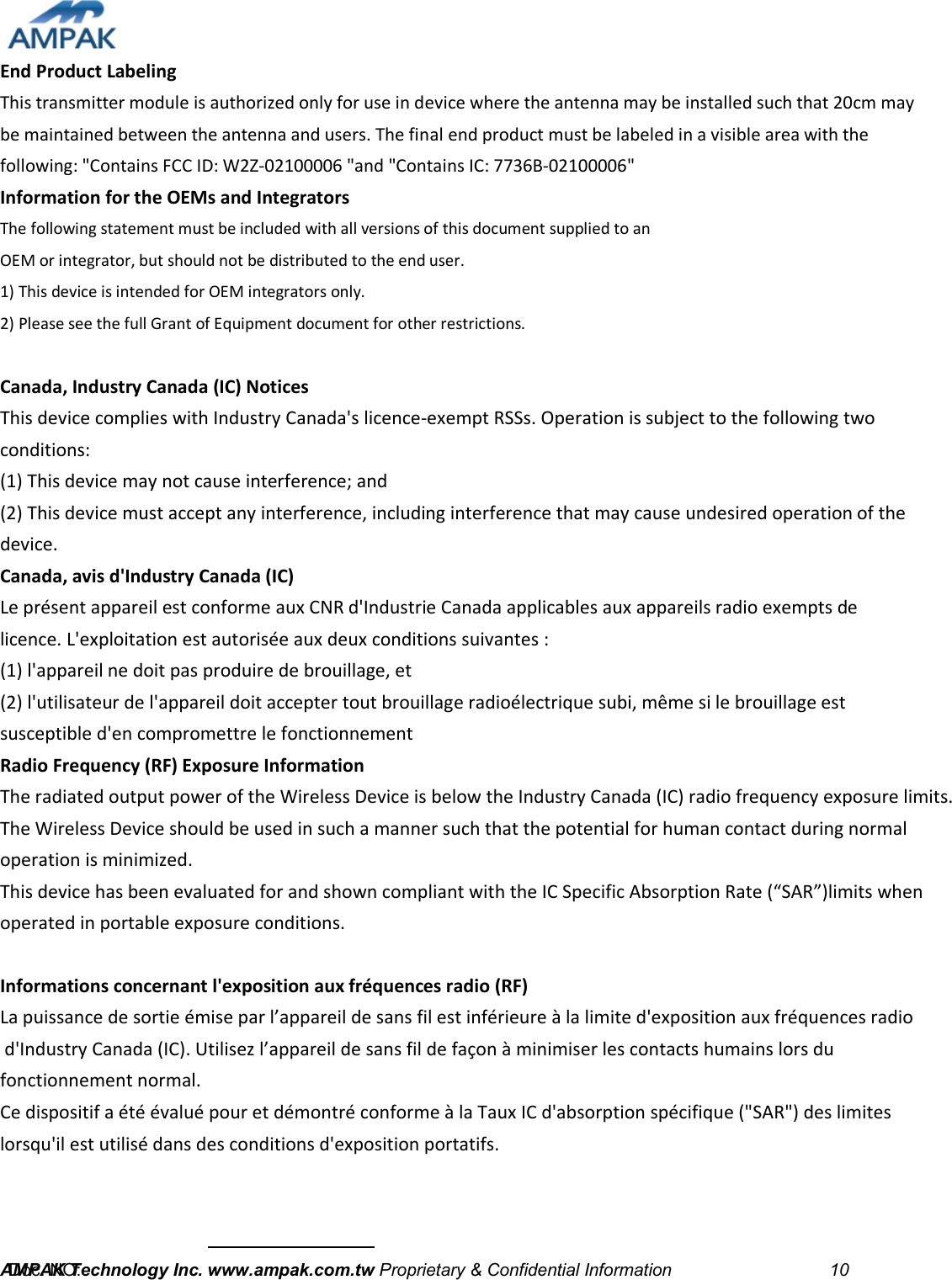  End Product Labeling   This transmitter module is authorized only for use in device where the antenna may be installed such that 20cm may be maintained between the antenna and users. The final end product must be labeled in a visible area with the following: &quot;Contains FCC ID: W2Z-02100006 &quot;and &quot;Contains IC: 7736B-02100006&quot;   Information for the OEMs and Integrators   The following statement must be included with all versions of this document supplied to an   OEM or integrator, but should not be distributed to the end user.   1) This device is intended for OEM integrators only.   2) Please see the full Grant of Equipment document for other restrictions.    Canada, Industry Canada (IC) Notices   This device complies with Industry Canada&apos;s licence-exempt RSSs. Operation is subject to the following two conditions:   (1) This device may not cause interference; and   (2) This device must accept any interference, including interference that may cause undesired operation of the device.   Canada, avis d&apos;Industry Canada (IC)   Le présent appareil est conforme aux CNR d&apos;Industrie Canada applicables aux appareils radio exempts de licence. L&apos;exploitation est autorisée aux deux conditions suivantes :   (1) l&apos;appareil ne doit pas produire de brouillage, et   (2) l&apos;utilisateur de l&apos;appareil doit accepter tout brouillage radioélectrique subi, même si le brouillage est susceptible d&apos;en compromettre le fonctionnement   Radio Frequency (RF) Exposure Information   The radiated output power of the Wireless Device is below the Industry Canada (IC) radio frequency exposure limits.The Wireless Device should be used in such a manner such that the potential for human contact during normaloperation is minimized.  This device has been evaluated for and shown compliant with the IC Specific Absorption Rate (“SAR”)limits when operated in portable exposure conditions.  Informations concernant l&apos;exposition aux fréquences radio (RF)   La puissance de sortie émise par l’appareil de sans fil est inférieure à la limite d&apos;exposition aux fréquences radio d&apos;Industry Canada (IC). Utilisez l’appareil de sans fil de façon à minimiser les contacts humains lors du fonctionnement normal.Ce dispositif a été évalué pour et démontré conforme à la Taux IC d&apos;absorption spécifique (&quot;SAR&quot;) des limites lorsqu&apos;il est utilisé dans des conditions d&apos;exposition portatifs.      AMPAK Technology Inc. www.ampak.com.tw Proprietary &amp; Confidential Information                                    10  Doc. NO:   