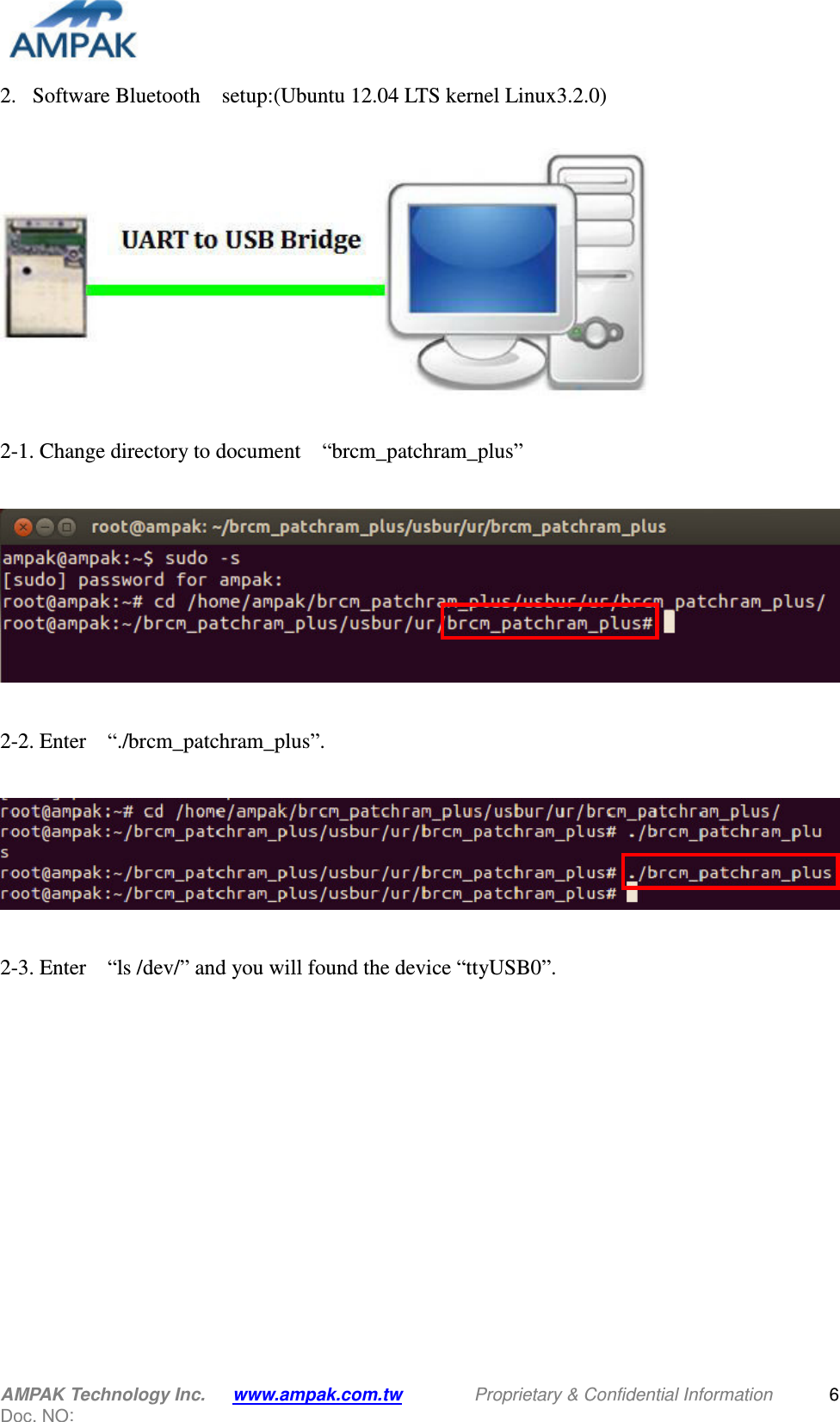  AMPAK Technology Inc.   www.ampak.com.tw                Proprietary &amp; Confidential Information   Doc. NO:   6 2. Software Bluetooth    setup:(Ubuntu 12.04 LTS kernel Linux3.2.0)    2-1. Change directory to document    “brcm_patchram_plus”    2-2. Enter    “./brcm_patchram_plus”.    2-3. Enter    “ls /dev/” and you will found the device “ttyUSB0”.   