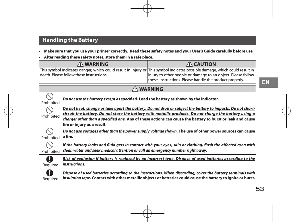 53ENHandling the Battery• Make sure that you use your printer correctly.  Read these safety notes and your User’s Guide carefully before use.• After reading these safety notes, store them in a safe place. WARNING  CAUTIONThis symbol indicates danger, which could result in injury or death. Please follow these instructions.This symbol indicates possible damage, which could result in injury to other people or damage to an object. Please follow these  instructions. Please handle the product properly. WARNINGProhibited Do not use the battery except as specied. Load the battery as shown by the indicator.ProhibitedDo not heat, change or take apart the battery. Do not drop or subject the battery to impacts. Do not short-circuit the battery. Do not store the battery with metallic products. Do not charge the battery using a charger other than a specied one. Any of these actions can cause the battery to burst or leak and cause re or injury as a result.ProhibitedDo not use voltages other than the power supply voltage shown. The use of other power sources can cause a re.ProhibitedIf the battery leaks and uid gets in contact with your eyes, skin or clothing, ush the aected area with clean water and seek medical attention or call an emergency number right away.RequiredRisk of explosion if battery is replaced by an incorrect type. Dispose of used batteries according to the instructions.RequiredDispose of used batteries according to the instructions. When discarding, cover the battery terminals with insulation tape. Contact with other metallic objects or batteries could cause the battery to ignite or burst.