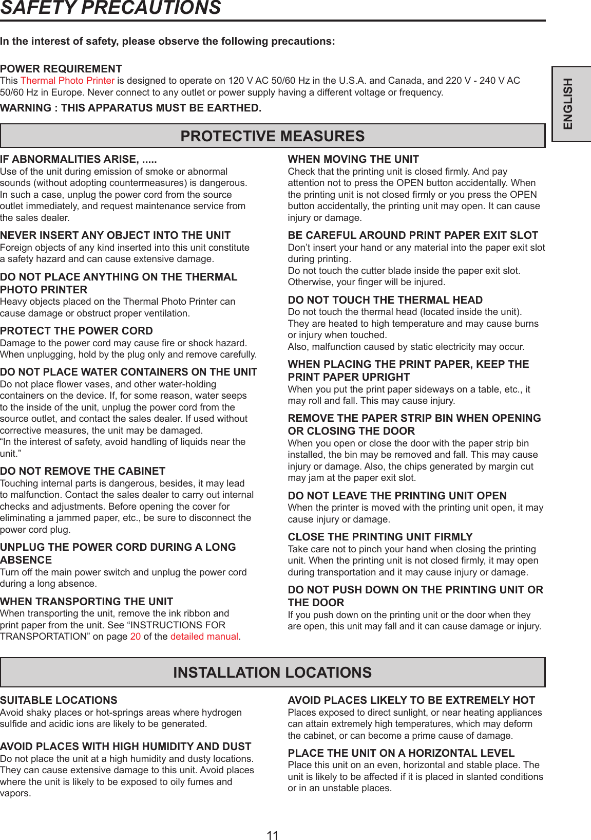 11ENGLISHSAFETY PRECAUTIONSIn the interest of safety, please observe the following precautions:POWER REQUIREMENTThis Thermal Photo Printer is designed to operate on 120 V AC 50/60 Hz in the U.S.A. and Canada, and 220 V - 240 V AC 50/60 Hz in Europe. Never connect to any outlet or power supply having a different voltage or frequency.WARNING : THIS APPARATUS MUST BE EARTHED.PROTECTIVE MEASURESIF ABNORMALITIES ARISE, .....Use of the unit during emission of smoke or abnormal sounds (without adopting countermeasures) is dangerous. In such a case, unplug the power cord from the source outlet immediately, and request maintenance service from the sales dealer.NEVER INSERT ANY OBJECT INTO THE UNITForeign objects of any kind inserted into this unit constitute a safety hazard and can cause extensive damage.DO NOT PLACE ANYTHING ON THE THERMAL PHOTO PRINTERHeavy objects placed on the Thermal Photo Printer can cause damage or obstruct proper ventilation.PROTECT THE POWER CORDDamage to the power cord may cause re or shock hazard. When unplugging, hold by the plug only and remove carefully.DO NOT PLACE WATER CONTAINERS ON THE UNITDo not place ower vases, and other water-holding containers on the device. If, for some reason, water seeps to the inside of the unit, unplug the power cord from the source outlet, and contact the sales dealer. If used without corrective measures, the unit may be damaged.“In the interest of safety, avoid handling of liquids near the unit.”DO NOT REMOVE THE CABINETTouching internal parts is dangerous, besides, it may lead to malfunction. Contact the sales dealer to carry out internal checks and adjustments. Before opening the cover for eliminating a jammed paper, etc., be sure to disconnect the power cord plug.UNPLUG THE POWER CORD DURING A LONG ABSENCETurn off the main power switch and unplug the power cord during a long absence.WHEN TRANSPORTING THE UNITWhen transporting the unit, remove the ink ribbon and print paper from the unit. See “INSTRUCTIONS FOR TRANSPORTATION” on page 20 of the detailed manual.WHEN MOVING THE UNITCheck that the printing unit is closed rmly. And pay attention not to press the OPEN button accidentally. When the printing unit is not closed rmly or you press the OPEN button accidentally, the printing unit may open. It can cause injury or damage.BE CAREFUL AROUND PRINT PAPER EXIT SLOTDon’t insert your hand or any material into the paper exit slot during printing.Do not touch the cutter blade inside the paper exit slot.Otherwise, your nger will be injured.DO NOT TOUCH THE THERMAL HEADDo not touch the thermal head (located inside the unit).They are heated to high temperature and may cause burns or injury when touched.Also, malfunction caused by static electricity may occur.WHEN PLACING THE PRINT PAPER, KEEP THE PRINT PAPER UPRIGHTWhen you put the print paper sideways on a table, etc., it may roll and fall. This may cause injury.REMOVE THE PAPER STRIP BIN WHEN OPENING OR CLOSING THE DOORWhen you open or close the door with the paper strip bin installed, the bin may be removed and fall. This may cause injury or damage. Also, the chips generated by margin cut may jam at the paper exit slot.DO NOT LEAVE THE PRINTING UNIT OPENWhen the printer is moved with the printing unit open, it may cause injury or damage.CLOSE THE PRINTING UNIT FIRMLYTake care not to pinch your hand when closing the printing unit. When the printing unit is not closed rmly, it may open during transportation and it may cause injury or damage.DO NOT PUSH DOWN ON THE PRINTING UNIT OR THE DOORIf you push down on the printing unit or the door when they are open, this unit may fall and it can cause damage or injury.INSTALLATION LOCATIONSSUITABLE LOCATIONSAvoid shaky places or hot-springs areas where hydrogen sulde and acidic ions are likely to be generated.AVOID PLACES WITH HIGH HUMIDITY AND DUSTDo not place the unit at a high humidity and dusty locations. They can cause extensive damage to this unit. Avoid places where the unit is likely to be exposed to oily fumes and vapors.AVOID PLACES LIKELY TO BE EXTREMELY HOTPlaces exposed to direct sunlight, or near heating appliances can attain extremely high temperatures, which may deform the cabinet, or can become a prime cause of damage.PLACE THE UNIT ON A HORIZONTAL LEVELPlace this unit on an even, horizontal and stable place. The unit is likely to be affected if it is placed in slanted conditions or in an unstable places.